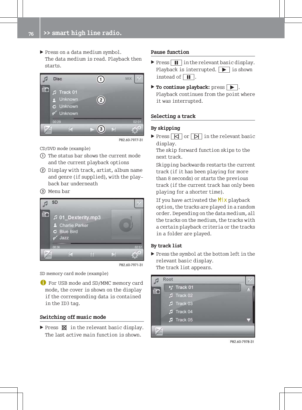 3UHVVRQDGDWDPHGLXPV\PERO7KHGDWDPHGLXPLVUHDG3OD\EDFNWKHQVWDUWV&amp;''9'PRGHH[DPSOHF7KHVWDWXVEDUVKRZVWKHFXUUHQWPRGHDQGWKHFXUUHQWSOD\EDFNRSWLRQVG'LVSOD\ZLWKWUDFNDUWLVWDOEXPQDPHDQGJHQUHLIVXSSOLHGZLWKWKHSOD\EDFNEDUXQGHUQHDWK0HQXEDU6'PHPRU\FDUGPRGHH[DPSOHG)RU86%PRGHDQG6'00&amp;PHPRU\FDUGPRGHWKHFRYHULVVKRZQRQWKHGLVSOD\LIWKHFRUUHVSRQGLQJGDWDLVFRQWDLQHGLQWKH,'WDJ6ZLWFKLQJRIIPXVLFPRGH3UHVVeLQWKHUHOHYDQWEDVLFGLVSOD\7KHODVWDFWLYHPDLQIXQFWLRQLVVKRZQ3DXVHIXQFWLRQ3UHVV&Oslash;LQWKHUHOHYDQWEDVLFGLVSOD\3OD\EDFNLVLQWHUUXSWHG&Ugrave;LVVKRZQLQVWHDGRI&Oslash;7RFRQWLQXHSOD\EDFNSUHVV&Ugrave;3OD\EDFNFRQWLQXHVIURPWKHSRLQWZKHUHLWZDVLQWHUUXSWHG6HOHFWLQJDWUDFN%\VNLSSLQJ3UHVV&otilde;RU&ouml;LQWKHUHOHYDQWEDVLFGLVSOD\7KHVNLSIRUZDUGIXQFWLRQVNLSVWRWKHQH[WWUDFN6NLSSLQJEDFNZDUGVUHVWDUWVWKHFXUUHQWWUDFNLILWKDVEHHQSOD\LQJIRUPRUHWKDQVHFRQGVRUVWDUWVWKHSUHYLRXVWUDFNLIWKHFXUUHQWWUDFNKDVRQO\EHHQSOD\LQJIRUDVKRUWHUWLPH,I\RXKDYHDFWLYDWHGWKH0L[SOD\EDFNRSWLRQWKHWUDFNVDUHSOD\HGLQDUDQGRPRUGHU'HSHQGLQJRQWKHGDWDPHGLXPDOOWKHWUDFNVRQWKHPHGLXPWKHWUDFNVZLWKDFHUWDLQSOD\EDFNFULWHULDRUWKHWUDFNVLQDIROGHUDUHSOD\HG%\WUDFNOLVW3UHVVWKHV\PERODWWKHERWWRPOHIWLQWKHUHOHYDQWEDVLFGLVSOD\7KHWUDFNOLVWDSSHDUV !!VPDUWKLJKOLQHUDGLR