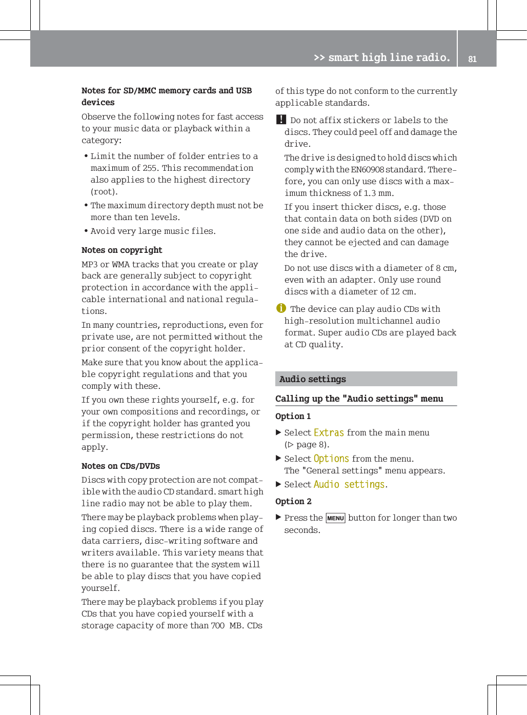 1RWHVIRU6'00&amp;PHPRU\FDUGVDQG86%GHYLFHV2EVHUYHWKHIROORZLQJQRWHVIRUIDVWDFFHVVWR\RXUPXVLFGDWDRUSOD\EDFNZLWKLQDFDWHJRU\=/LPLWWKHQXPEHURIIROGHUHQWULHVWRDPD[LPXPRI7KLVUHFRPPHQGDWLRQDOVRDSSOLHVWRWKHKLJKHVWGLUHFWRU\URRW=7KHPD[LPXPGLUHFWRU\GHSWKPXVWQRWEHPRUHWKDQWHQOHYHOV=$YRLGYHU\ODUJHPXVLFILOHV1RWHVRQFRS\ULJKW03RU:0$WUDFNVWKDW\RXFUHDWHRUSOD\EDFNDUHJHQHUDOO\VXEMHFWWRFRS\ULJKWSURWHFWLRQLQDFFRUGDQFHZLWKWKHDSSOLFDEOHLQWHUQDWLRQDODQGQDWLRQDOUHJXODWLRQV,QPDQ\FRXQWULHVUHSURGXFWLRQVHYHQIRUSULYDWHXVHDUHQRWSHUPLWWHGZLWKRXWWKHSULRUFRQVHQWRIWKHFRS\ULJKWKROGHU0DNHVXUHWKDW\RXNQRZDERXWWKHDSSOLFDEOHFRS\ULJKWUHJXODWLRQVDQGWKDW\RXFRPSO\ZLWKWKHVH,I\RXRZQWKHVHULJKWV\RXUVHOIHJIRU\RXURZQFRPSRVLWLRQVDQGUHFRUGLQJVRULIWKHFRS\ULJKWKROGHUKDVJUDQWHG\RXSHUPLVVLRQWKHVHUHVWULFWLRQVGRQRWDSSO\1RWHVRQ&amp;'V'9'V'LVFVZLWKFRS\SURWHFWLRQDUHQRWFRPSDWLEOHZLWKWKHDXGLR&amp;'VWDQGDUGVPDUWKLJKOLQHUDGLRPD\QRWEHDEOHWRSOD\WKHP7KHUHPD\EHSOD\EDFNSUREOHPVZKHQSOD\LQJFRSLHGGLVFV7KHUHLVDZLGHUDQJHRIGDWDFDUULHUVGLVFZULWLQJVRIWZDUHDQGZULWHUVDYDLODEOH7KLVYDULHW\PHDQVWKDWWKHUHLVQRJXDUDQWHHWKDWWKHV\VWHPZLOOEHDEOHWRSOD\GLVFVWKDW\RXKDYHFRSLHG\RXUVHOI7KHUHPD\EHSOD\EDFNSUREOHPVLI\RXSOD\&amp;'VWKDW\RXKDYHFRSLHG\RXUVHOIZLWKDVWRUDJHFDSDFLW\RIPRUHWKDQ0%&amp;'VRIWKLVW\SHGRQRWFRQIRUPWRWKHFXUUHQWO\DSSOLFDEOHVWDQGDUGV'RQRWDIIL[VWLFNHUVRUODEHOVWRWKHGLVFV7KH\FRXOGSHHORIIDQGGDPDJHWKHGULYH7KHGULYHLVGHVLJQHGWRKROGGLVFVZKLFKFRPSO\ZLWKWKH(1VWDQGDUG7KHUHIRUH\RXFDQRQO\XVHGLVFVZLWKDPD[LPXPWKLFNQHVVRIPP,I\RXLQVHUWWKLFNHUGLVFVHJWKRVHWKDWFRQWDLQGDWDRQERWKVLGHV'9'RQRQHVLGHDQGDXGLRGDWDRQWKHRWKHUWKH\FDQQRWEHHMHFWHGDQGFDQGDPDJHWKHGULYH'RQRWXVHGLVFVZLWKDGLDPHWHURIFPHYHQZLWKDQDGDSWHU2QO\XVHURXQGGLVFVZLWKDGLDPHWHURIFPG7KHGHYLFHFDQSOD\DXGLR&amp;'VZLWKKLJKUHVROXWLRQPXOWLFKDQQHODXGLRIRUPDW6XSHUDXGLR&amp;'VDUHSOD\HGEDFNDW&amp;'TXDOLW\$XGLRVHWWLQJV&amp;DOOLQJXSWKH$XGLRVHWWLQJVPHQX2SWLRQ6HOHFW([WUDVIURPWKHPDLQPHQXSDJH6HOHFW2SWLRQVIURPWKHPHQX7KH*HQHUDOVHWWLQJVPHQXDSSHDUV6HOHFW$XGLRVHWWLQJV2SWLRQ3UHVVWKHEXWWRQIRUORQJHUWKDQWZRVHFRQGV!!VPDUWKLJKOLQHUDGLR 