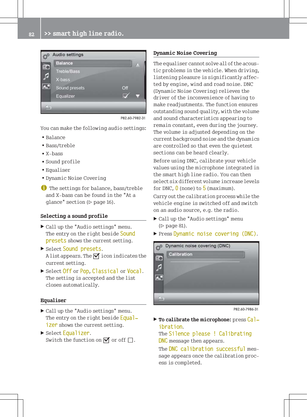 <RXFDQPDNHWKHIROORZLQJDXGLRVHWWLQJV=%DODQFH=%DVVWUHEOH=;EDVV=6RXQGSURILOH=(TXDOLVHU='\QDPLF1RLVH&amp;RYHULQJG7KHVHWWLQJVIRUEDODQFHEDVVWUHEOHDQG;EDVVFDQEHIRXQGLQWKH$WDJODQFHVHFWLRQSDJH6HOHFWLQJDVRXQGSURILOH&amp;DOOXSWKH$XGLRVHWWLQJVPHQX7KHHQWU\RQWKHULJKWEHVLGH6RXQGSUHVHWVVKRZVWKHFXUUHQWVHWWLQJ6HOHFW6RXQGSUHVHWV$OLVWDSSHDUV7KHsLFRQLQGLFDWHVWKHFXUUHQWVHWWLQJ6HOHFW2IIRU3RS&amp;ODVVLFDORU9RFDO7KHVHWWLQJLVDFFHSWHGDQGWKHOLVWFORVHVDXWRPDWLFDOO\(TXDOLVHU&amp;DOOXSWKH$XGLRVHWWLQJVPHQX7KHHQWU\RQWKHULJKWEHVLGH(TXDOњL]HUVKRZVWKHFXUUHQWVHWWLQJ6HOHFW(TXDOL]HU6ZLWFKWKHIXQFWLRQRQsRURIIS'\QDPLF1RLVH&amp;RYHULQJ7KHHTXDOLVHUFDQQRWVROYHDOORIWKHDFRXVWLFSUREOHPVLQWKHYHKLFOH:KHQGULYLQJOLVWHQLQJSOHDVXUHLVVLJQLILFDQWO\DIIHFWHGE\HQJLQHZLQGDQGURDGQRLVH'1&amp;'\QDPLF1RLVH&amp;RYHULQJUHOLHYHVWKHGULYHURIWKHLQFRQYHQLHQFHRIKDYLQJWRPDNHUHDGMXVWPHQWV7KHIXQFWLRQHQVXUHVRXWVWDQGLQJVRXQGTXDOLW\ZLWKWKHYROXPHDQGVRXQGFKDUDFWHULVWLFVDSSHDULQJWRUHPDLQFRQVWDQWHYHQGXULQJWKHMRXUQH\7KHYROXPHLVDGMXVWHGGHSHQGLQJRQWKHFXUUHQWEDFNJURXQGQRLVHDQGWKHG\QDPLFVDUHFRQWUROOHGVRWKDWHYHQWKHTXLHWHVWVHFWLRQVFDQEHKHDUGFOHDUO\%HIRUHXVLQJ'1&amp;FDOLEUDWH\RXUYHKLFOHYDOXHVXVLQJWKHPLFURSKRQHLQWHJUDWHGLQWKHVPDUWKLJKOLQHUDGLR<RXFDQWKHQVHOHFWVL[GLIIHUHQWYROXPHLQFUHDVHOHYHOVIRU'1&amp;QRQHWRPD[LPXP&amp;DUU\RXWWKHFDOLEUDWLRQSURFHVVZKLOHWKHYHKLFOHHQJLQHLVVZLWFKHGRIIDQGVZLWFKRQDQDXGLRVRXUFHHJWKHUDGLR&amp;DOOXSWKH$XGLRVHWWLQJVPHQXSDJH3UHVV'\QDPLFQRLVHFRYHULQJ'1&amp;7RFDOLEUDWHWKHPLFURSKRQHSUHVV&amp;DOњLEUDWLRQ7KH6LOHQFHSOHDVH&amp;DOLEUDWLQJ'1&amp;PHVVDJHWKHQDSSHDUV7KH'1&amp;FDOLEUDWLRQVXFFHVVIXOPHVVDJHDSSHDUVRQFHWKHFDOLEUDWLRQSURFHVVLVFRPSOHWHG !!VPDUWKLJKOLQHUDGLR
