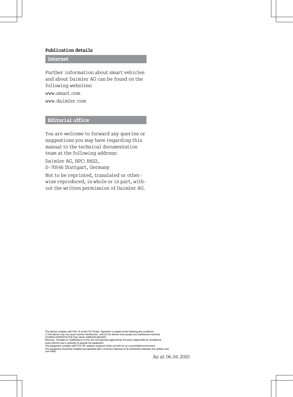 This equipment should be installed and operated with a minimum distance of 20 centimeters between the radiator and3XEOLFDWLRQGHWDLOV,QWHUQHW)XUWKHULQIRUPDWLRQDERXWVPDUWYHKLFOHVDQGDERXW'DLPOHU$*FDQEHIRXQGRQWKHIROORZLQJZHEVLWHVZZZVPDUWFRPZZZGDLPOHUFRP(GLWRULDORIILFH<RXDUHZHOFRPHWRIRUZDUGDQ\TXHULHVRUVXJJHVWLRQV\RXPD\KDYHUHJDUGLQJWKLVPDQXDOWRWKHWHFKQLFDOGRFXPHQWDWLRQWHDPDWWKHIROORZLQJDGGUHVV'DLPOHU$*+3&amp;5'6WXWWJDUW*HUPDQ\1RWWREHUHSULQWHGWUDQVODWHGRURWKHUZLVHUHSURGXFHGLQZKROHRULQSDUWZLWKRXWWKHZULWWHQSHUPLVVLRQRI'DLPOHU$*$VDWThis device complies with Part 15 of the FCC Rules. Operation is subject to the following two conditions:(1) this device may not cause harmful interference,  and (2) this device must accept any interference received,including interference that may cause undesired operation.Warning:  Changes or modifications to this unit not expressly approved by the party responsible for compliance could void the user&rsquo;s authority to operate the equipment.This equipment complies with FCC RF radiation exposure limits set forth for an uncontrolled environment.your body.