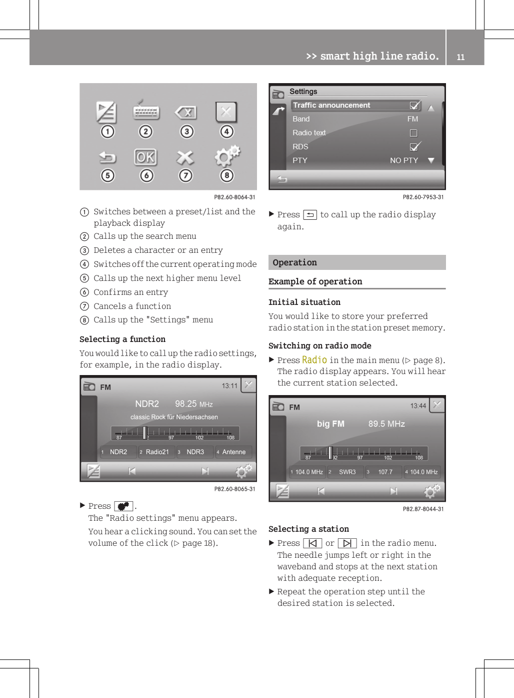 :Switches between a preset/list and theplayback display;Calls up the search menu=Deletes a character or an entry?Switches off the current operating modeACalls up the next higher menu levelBConfirms an entryCCancels a functionDCalls up the "Settings" menuSelecting a functionYou would like to call up the radio settings,for example, in the radio display.XPress d.The "Radio settings" menu appears.You hear a clicking sound. You can set thevolume of the click (Y page 18).XPress &amp; to call up the radio displayagain.OperationExample of operationInitial situationYou would like to store your preferredradio station in the station preset memory.Switching on radio modeXPress Radio in the main menu (Y page 8).The radio display appears. You will hearthe current station selected.Selecting a stationXPress &ucirc; or &uuml; in the radio menu.The needle jumps left or right in thewaveband and stops at the next stationwith adequate reception.XRepeat the operation step until thedesired station is selected.>> smart high line radio. 11Z