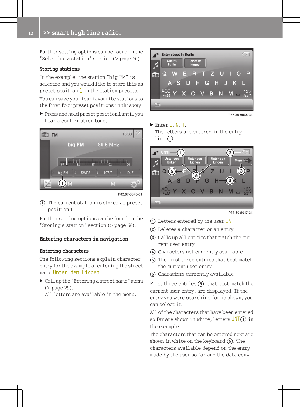 Further setting options can be found in the"Selecting a station" section (Y page 66).Storing stationsIn the example, the station "big FM" isselected and you would like to store this aspreset position 1 in the station presets.You can save your four favourite stations tothe first four preset positions in this way.XPress and hold preset position 1 until youhear a confirmation tone.:The current station is stored as presetposition 1Further setting options can be found in the"Storing a station" section (Y page 68).Entering characters in navigationEntering charactersThe following sections explain characterentry for the example of entering the streetname Unter den Linden.XCall up the "Entering a street name" menu(Y page 29).All letters are available in the menu.XEnter U, N, T.The letters are entered in the entryline :.:Letters entered by the user UNT;Deletes a character or an entry=Calls up all entries that match the cur-rent user entry?Characters not currently availableAThe first three entries that best matchthe current user entryBCharacters currently availableFirst three entries A, that best match thecurrent user entry, are displayed. If theentry you were searching for is shown, youcan select it.All of the characters that have been enteredso far are shown in white, letters UNT: inthe example.The characters that can be entered next areshown in white on the keyboard B. Thecharacters available depend on the entrymade by the user so far and the data con-12 >> smart high line radio.