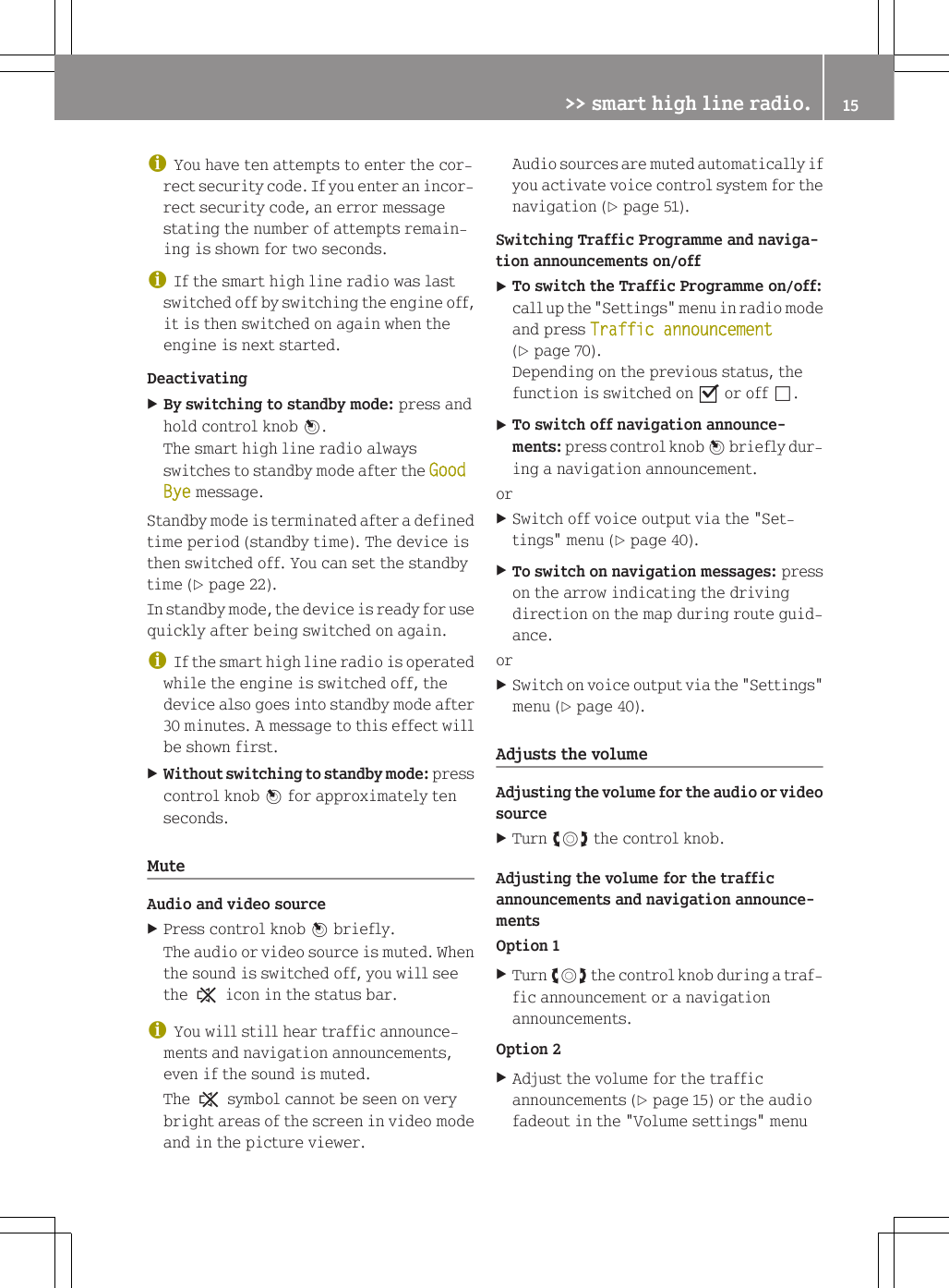 iYou have ten attempts to enter the cor-rect security code. If you enter an incor-rect security code, an error messagestating the number of attempts remain-ing is shown for two seconds.iIf the smart high line radio was lastswitched off by switching the engine off,it is then switched on again when theengine is next started.DeactivatingXBy switching to standby mode: press andhold control knob W.The smart high line radio alwaysswitches to standby mode after the Good Bye message.Standby mode is terminated after a definedtime period (standby time). The device isthen switched off. You can set the standbytime (Y page 22).In standby mode, the device is ready for usequickly after being switched on again.iIf the smart high line radio is operatedwhile the engine is switched off, thedevice also goes into standby mode after30 minutes. A message to this effect willbe shown first.XWithout switching to standby mode: presscontrol knob W for approximately tenseconds.MuteAudio and video sourceXPress control knob W briefly.The audio or video source is muted. Whenthe sound is switched off, you will seethe , icon in the status bar.iYou will still hear traffic announce-ments and navigation announcements,even if the sound is muted.The , symbol cannot be seen on verybright areas of the screen in video modeand in the picture viewer.Audio sources are muted automatically ifyou activate voice control system for thenavigation (Y page 51).Switching Traffic Programme and naviga-tion announcements on/offXTo switch the Traffic Programme on/off:call up the "Settings" menu in radio modeand press Traffic announcement(Y page 70).Depending on the previous status, thefunction is switched on O or off &ordf;.XTo switch off navigation announce-ments: press control knob W briefly dur-ing a navigation announcement.orXSwitch off voice output via the "Set-tings" menu (Y page 40).XTo switch on navigation messages: presson the arrow indicating the drivingdirection on the map during route guid-ance.orXSwitch on voice output via the "Settings"menu (Y page 40).Adjusts the volumeAdjusting the volume for the audio or videosourceXTurn cVd the control knob.Adjusting the volume for the trafficannouncements and navigation announce-mentsOption 1XTurn cVd the control knob during a traf-fic announcement or a navigationannouncements.Option 2XAdjust the volume for the trafficannouncements (Y page 15) or the audiofadeout in the "Volume settings" menu>> smart high line radio. 15Z
