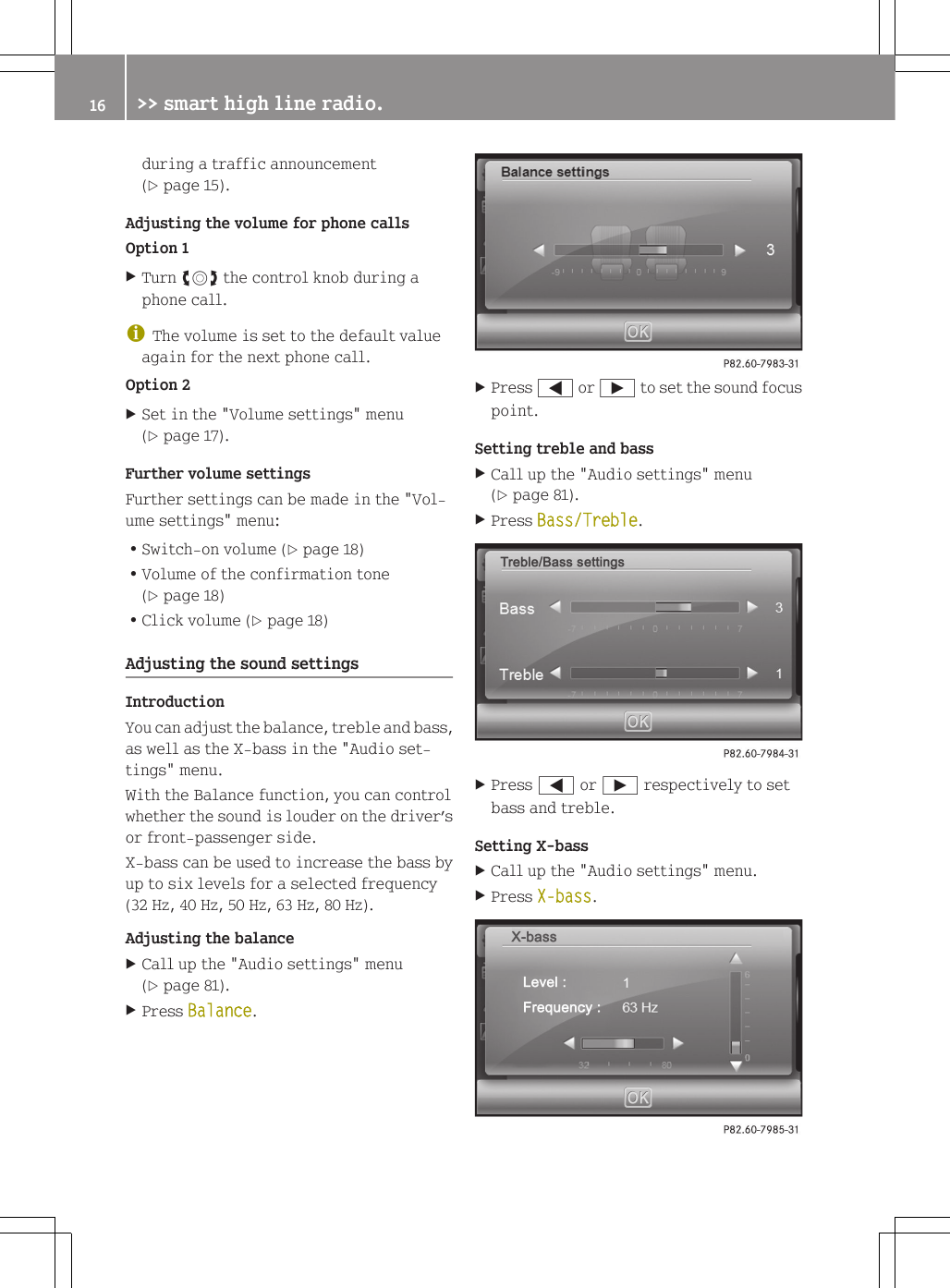 during a traffic announcement(Y page 15).Adjusting the volume for phone callsOption 1XTurn cVd the control knob during aphone call.iThe volume is set to the default valueagain for the next phone call.Option 2XSet in the "Volume settings" menu(Y page 17).Further volume settingsFurther settings can be made in the "Vol-ume settings" menu:RSwitch-on volume (Y page 18)RVolume of the confirmation tone(Y page 18)RClick volume (Y page 18)Adjusting the sound settingsIntroductionYou can adjust the balance, treble and bass,as well as the X-bass in the "Audio set-tings" menu.With the Balance function, you can controlwhether the sound is louder on the driver&rsquo;sor front-passenger side.X-bass can be used to increase the bass byup to six levels for a selected frequency(32 Hz, 40 Hz, 50 Hz, 63 Hz, 80 Hz).Adjusting the balanceXCall up the "Audio settings" menu(Y page 81).XPress Balance.XPress = or &Igrave; to set the sound focuspoint.Setting treble and bassXCall up the "Audio settings" menu(Y page 81).XPress Bass/Treble.XPress = or &Igrave; respectively to setbass and treble.Setting X-bassXCall up the "Audio settings" menu.XPress X-bass.16 >> smart high line radio.