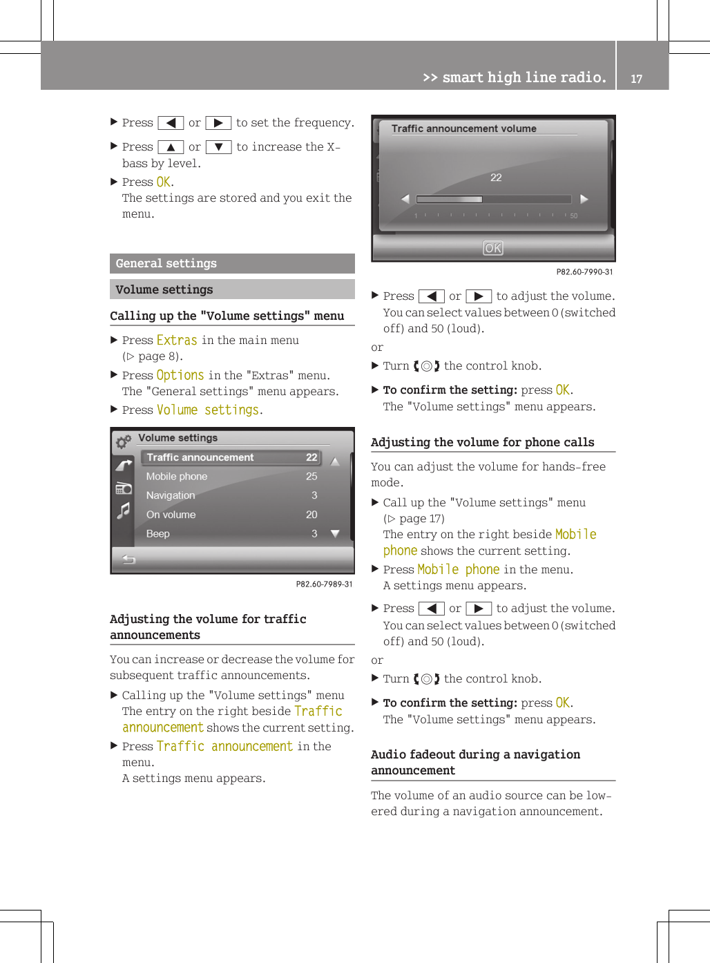 XPress = or &Igrave; to set the frequency.XPress 9 or : to increase the X-bass by level.XPress OK.The settings are stored and you exit themenu.General settingsVolume settingsCalling up the "Volume settings" menuXPress Extras in the main menu(Y page 8).XPress Options in the "Extras" menu.The "General settings" menu appears.XPress Volume settings.Adjusting the volume for trafficannouncementsYou can increase or decrease the volume forsubsequent traffic announcements.XCalling up the "Volume settings" menuThe entry on the right beside Traffic announcement shows the current setting.XPress Traffic announcement in themenu.A settings menu appears.XPress = or &Igrave; to adjust the volume.You can select values between 0 (switchedoff) and 50 (loud).orXTurn cVd the control knob.XTo confirm the setting: press OK.The "Volume settings" menu appears.Adjusting the volume for phone callsYou can adjust the volume for hands-freemode.XCall up the "Volume settings" menu(Y page 17)The entry on the right beside Mobile phone shows the current setting.XPress Mobile phone in the menu.A settings menu appears.XPress = or &Igrave; to adjust the volume.You can select values between 0 (switchedoff) and 50 (loud).orXTurn cVd the control knob.XTo confirm the setting: press OK.The "Volume settings" menu appears.Audio fadeout during a navigationannouncementThe volume of an audio source can be low-ered during a navigation announcement.>> smart high line radio. 17Z
