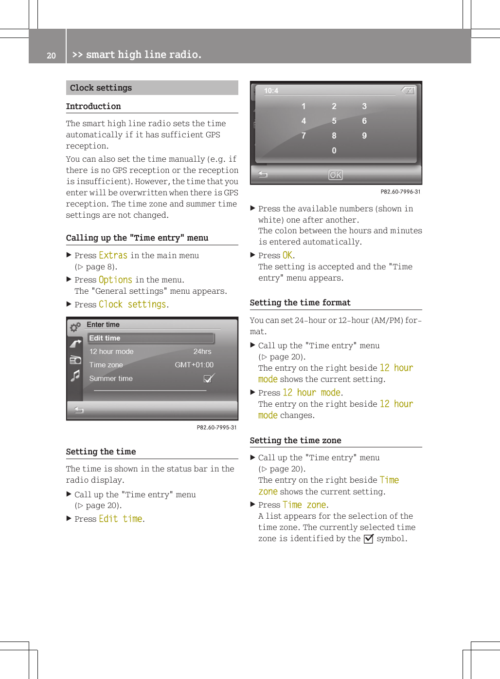 Clock settingsIntroductionThe smart high line radio sets the timeautomatically if it has sufficient GPSreception.You can also set the time manually (e.g. ifthere is no GPS reception or the receptionis insufficient). However, the time that youenter will be overwritten when there is GPSreception. The time zone and summer timesettings are not changed.Calling up the "Time entry" menuXPress Extras in the main menu(Y page 8).XPress Options in the menu.The "General settings" menu appears.XPress Clock settings.Setting the timeThe time is shown in the status bar in theradio display.XCall up the "Time entry" menu(Y page 20).XPress Edit time.XPress the available numbers (shown inwhite) one after another.The colon between the hours and minutesis entered automatically.XPress OK.The setting is accepted and the "Timeentry" menu appears.Setting the time formatYou can set 24-hour or 12-hour (AM/PM) for-mat.XCall up the "Time entry" menu(Y page 20).The entry on the right beside 12 hour mode shows the current setting.XPress 12 hour mode.The entry on the right beside 12 hour mode changes.Setting the time zoneXCall up the "Time entry" menu(Y page 20).The entry on the right beside Time zone shows the current setting.XPress Time zone.A list appears for the selection of thetime zone. The currently selected timezone is identified by the O symbol.20 >> smart high line radio.