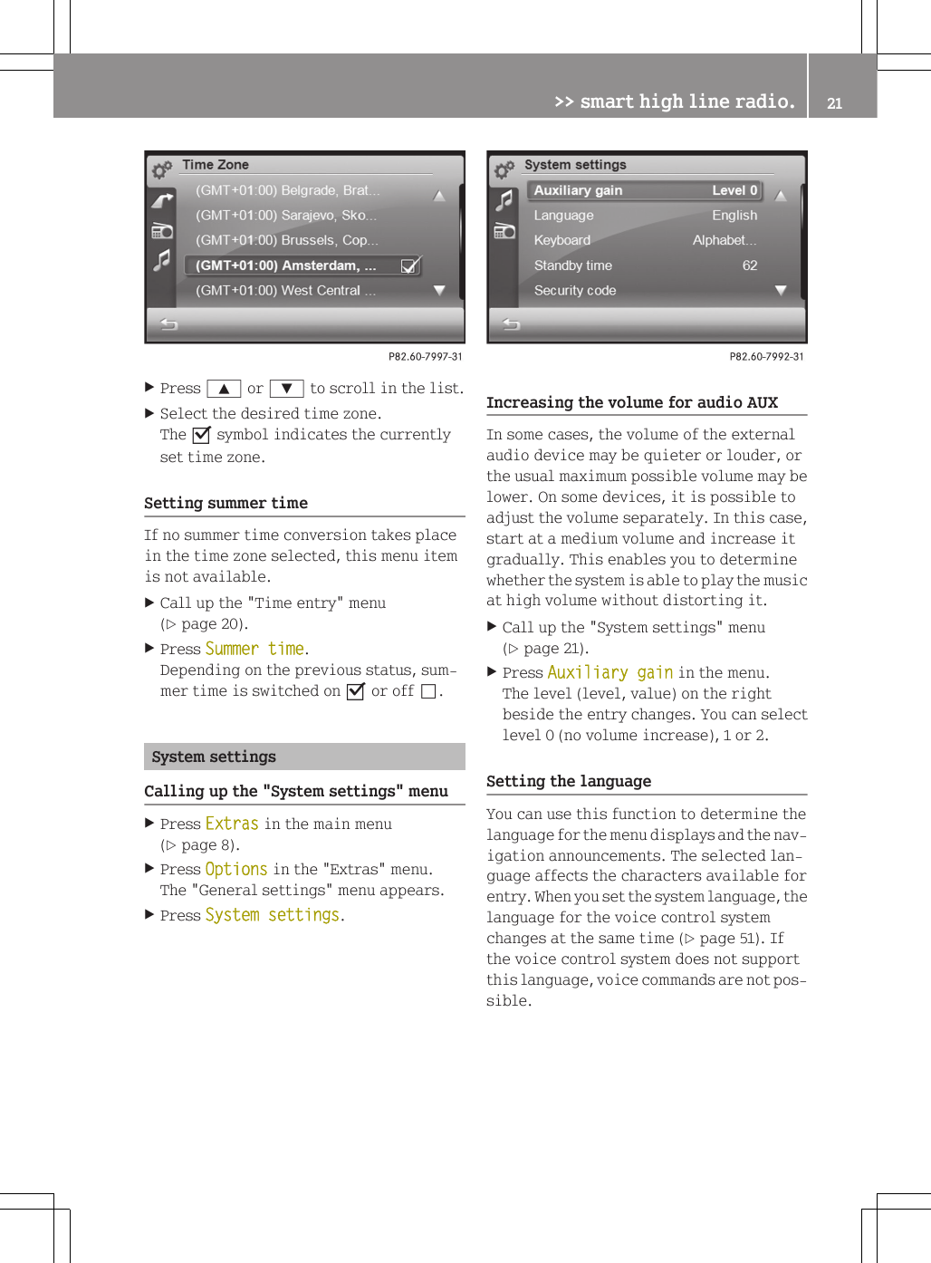 XPress 9 or : to scroll in the list.XSelect the desired time zone.The O symbol indicates the currentlyset time zone.Setting summer timeIf no summer time conversion takes placein the time zone selected, this menu itemis not available.XCall up the "Time entry" menu(Y page 20).XPress Summer time.Depending on the previous status, sum-mer time is switched on O or off &ordf;.System settingsCalling up the "System settings" menuXPress Extras in the main menu(Y page 8).XPress Options in the "Extras" menu.The "General settings" menu appears.XPress System settings.Increasing the volume for audio AUXIn some cases, the volume of the externalaudio device may be quieter or louder, orthe usual maximum possible volume may belower. On some devices, it is possible toadjust the volume separately. In this case,start at a medium volume and increase itgradually. This enables you to determinewhether the system is able to play the musicat high volume without distorting it.XCall up the "System settings" menu(Y page 21).XPress Auxiliary gain in the menu.The level (level, value) on the rightbeside the entry changes. You can selectlevel 0 (no volume increase), 1 or 2.Setting the languageYou can use this function to determine thelanguage for the menu displays and the nav-igation announcements. The selected lan-guage affects the characters available forentry. When you set the system language, thelanguage for the voice control systemchanges at the same time (Y page 51). Ifthe voice control system does not supportthis language, voice commands are not pos-sible.>> smart high line radio. 21Z