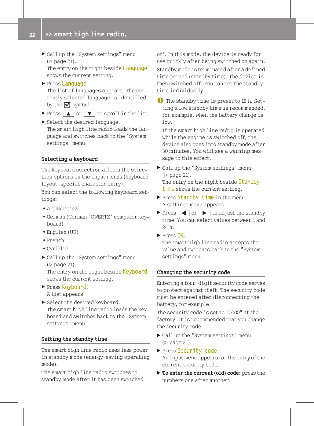 XCall up the "System settings" menu(Y page 21).The entry on the right beside Languageshows the current setting.XPress Language.The list of languages appears. The cur-rently selected language is identifiedby the O symbol.XPress 9 or : to scroll in the list.XSelect the desired language.The smart high line radio loads the lan-guage and switches back to the "Systemsettings" menu.Selecting a keyboardThe keyboard selection affects the selec-tion options in the input menus (keyboardlayout, special character entry).You can select the following keyboard set-tings:RAlphabeticalRGerman (German "QWERTZ" computer key-board)REnglish (UK)RFrenchRCyrillicXCall up the "System settings" menu(Y page 21).The entry on the right beside Keyboardshows the current setting.XPress Keyboard.A list appears.XSelect the desired keyboard.The smart high line radio loads the key-board and switches back to the "Systemsettings" menu.Setting the standby timeThe smart high line radio uses less powerin standby mode (energy-saving operatingmode).The smart high line radio switches tostandby mode after it has been switchedoff. In this mode, the device is ready foruse quickly after being switched on again.Standby mode is terminated after a definedtime period (standby time). The device isthen switched off. You can set the standbytime individually.iThe standby time is preset to 18 h. Set-ting a low standby time is recommended,for example, when the battery charge islow.If the smart high line radio is operatedwhile the engine is switched off, thedevice also goes into standby mode after30 minutes. You will see a warning mes-sage to this effect.XCall up the "System settings" menu(Y page 21).The entry on the right beside Standby time shows the current setting.XPress Standby time in the menu.A settings menu appears.XPress = or &Igrave; to adjust the standbytime. You can select values between 1 and24 h.XPress OK.The smart high line radio accepts thevalue and switches back to the "Systemsettings" menu.Changing the security codeEntering a four-digit security code servesto protect against theft. The security codemust be entered after disconnecting thebattery, for example.The security code is set to "0000" at thefactory. It is recommended that you changethe security code.XCall up the "System settings" menu(Y page 21).XPress Security code.An input menu appears for the entry of thecurrent security code.XTo enter the current (old) code: press thenumbers one after another.22 >> smart high line radio.