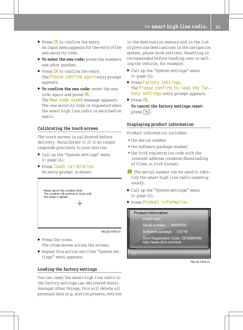 XPress OK to confirm the entry.An input menu appears for the entry of thenew security code.XTo enter the new code: press the numbersone after another.XPress OK to confirm the entry.The Please confirm again entry promptappears.XTo confirm the new code: enter the newcode again and press OK.The New code saved message appears.The new security code is requested whenthe smart high line radio is switched onagain.Calibrating the touch screenThe touch screen is calibrated beforedelivery. Recalibrate it if it no longerresponds precisely to your entries.XCall up the "System settings" menu(Y page 21).XPress Touch calibration.An entry prompt is shown.XPress the cross.The cross moves across the screen.XRepeat this action until the "System set-tings" menu appears.Loading the factory settingsYou can reset the smart high line radio tothe factory settings (as-delivered state).Amongst other things, this will delete allpersonal data (e.g. station presets, entriesin the destination memory and in the listof previous destinations in the navigationsystem, phone book entries). Resetting isrecommended before handing over or sell-ing the vehicle, for example.XCall up the "System settings" menu(Y page 21).XPress Factory settings.The Please confirm to load the fac‐tory settings entry prompt appears.XPress OK.To cancel the factory settings reset:press &amp;.Displaying product informationProduct information includes:Rthe serial numberRthe software package numberRthe DivX registration code with theinternet address (enables downloadingof films in DivX format)iThe serial number can be used to iden-tify the smart high line radio unambig-uously.XCall up the "System settings" menu(Y page 21).XPress Product information.>> smart high line radio. 23Z