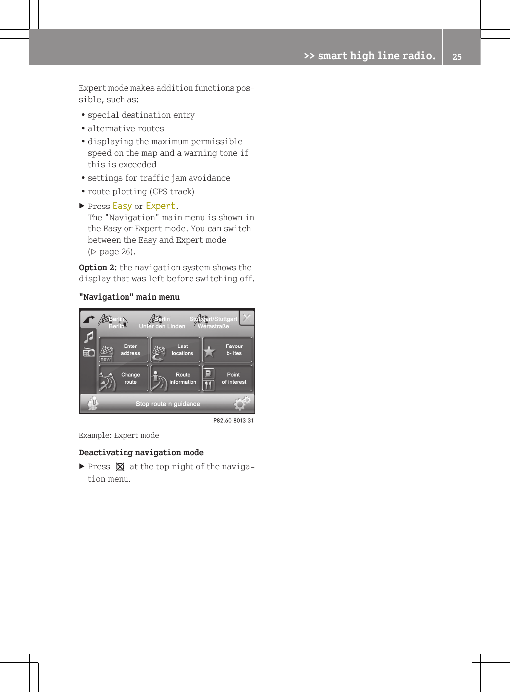 Expert mode makes addition functions pos-sible, such as:Rspecial destination entryRalternative routesRdisplaying the maximum permissiblespeed on the map and a warning tone ifthis is exceededRsettings for traffic jam avoidanceRroute plotting (GPS track)XPress Easy or Expert.The "Navigation" main menu is shown inthe Easy or Expert mode. You can switchbetween the Easy and Expert mode(Y page 26).Option 2: the navigation system shows thedisplay that was left before switching off."Navigation" main menuExample: Expert modeDeactivating navigation modeXPress 1 at the top right of the naviga-tion menu.>> smart high line radio. 25Z