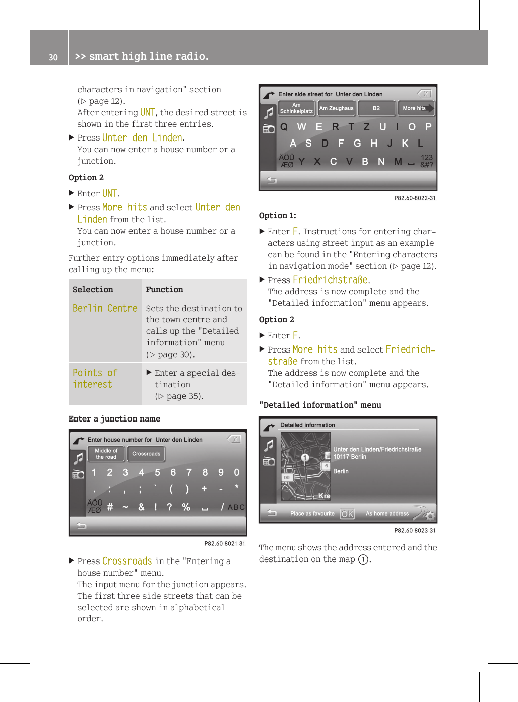 characters in navigation" section(Y page 12).After entering UNT, the desired street isshown in the first three entries.XPress Unter den Linden.You can now enter a house number or ajunction.Option 2XEnter UNT.XPress More hits and select Unter den Linden from the list.You can now enter a house number or ajunction.Further entry options immediately aftercalling up the menu:Selection FunctionBerlin Centre Sets the destination tothe town centre andcalls up the "Detailedinformation" menu(Y page 30).Points of interestXEnter a special des-tination(Y page 35).Enter a junction nameXPress Crossroads in the "Entering ahouse number" menu.The input menu for the junction appears.The first three side streets that can beselected are shown in alphabeticalorder.Option 1:XEnter F. Instructions for entering char-acters using street input as an examplecan be found in the "Entering charactersin navigation mode" section (Y page 12).XPress Friedrichstra&szlig;e.The address is now complete and the"Detailed information" menu appears.Option 2XEnter F.XPress More hits and select Friedrich‐stra&szlig;e from the list.The address is now complete and the"Detailed information" menu appears."Detailed information" menuThe menu shows the address entered and thedestination on the map :.30 >> smart high line radio.