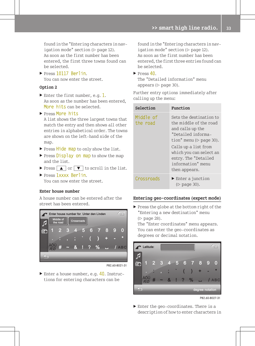 found in the "Entering characters in nav-igation mode" section (Y page 12).As soon as the first number has beenentered, the first three towns found canbe selected.XPress 10117 Berlin.You can now enter the street.Option 2XEnter the first number, e.g. 1.As soon as the number has been entered,More hits can be selected.XPress More hitsA list shows the three largest towns thatmatch the entry and then shows all otherentries in alphabetical order. The townsare shown on the left-hand side of themap.XPress Hide map to only show the list.XPress Display on map to show the mapand the list.XPress 9 or : to scroll in the list.XPress 1xxxx Berlin.You can now enter the street.Enter house numberA house number can be entered after thestreet has been entered.XEnter a house number, e.g. 40. Instruc-tions for entering characters can befound in the "Entering characters in nav-igation mode" section (Y page 12).As soon as the first number has beenentered, the first three entries found canbe selected.XPress 40.The "Detailed information" menuappears (Y page 30).Further entry options immediately aftercalling up the menu:Selection FunctionMiddle of the roadSets the destination tothe middle of the roadand calls up the"Detailed informa-tion" menu (Y page 30).Calls up a list fromwhich you can select anentry. The "Detailedinformation" menuthen appears.Crossroads XEnter a junction(Y page 30).Entering geo-coordinates (expert mode)XPress the globe at the bottom right of the"Entering a new destination" menu(Y page 28).The "Enter coordinates" menu appears.You can enter the geo-coordinates asdegrees or decimal notation.XEnter the geo-coordinates. There is adescription of how to enter characters in>> smart high line radio. 33Z