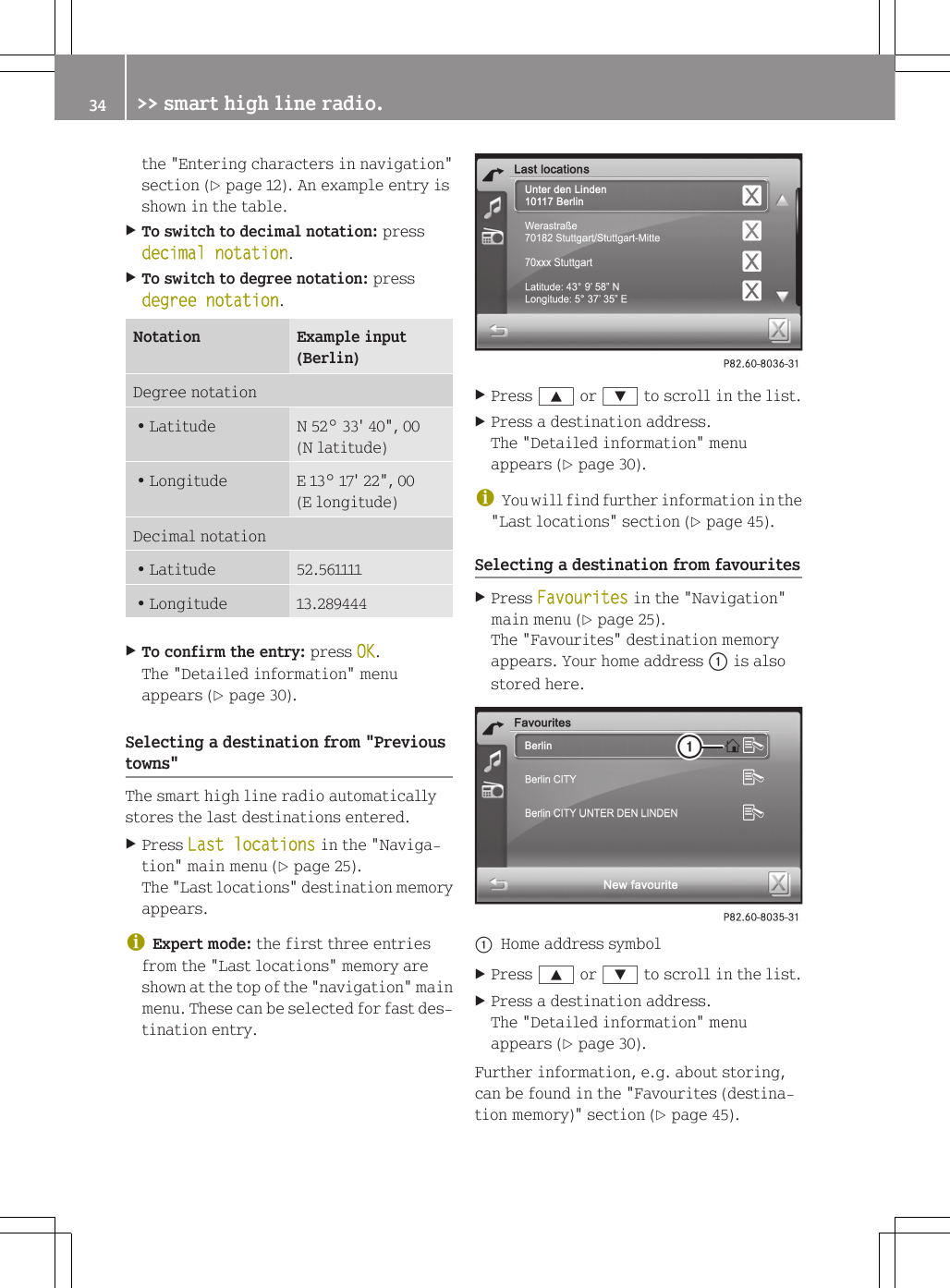 the "Entering characters in navigation"section (Y page 12). An example entry isshown in the table.XTo switch to decimal notation: pressdecimal notation.XTo switch to degree notation: pressdegree notation.Notation Example input(Berlin)Degree notationRLatitude N 52&deg; 33' 40", 00(N latitude)RLongitude E 13&deg; 17' 22", 00(E longitude)Decimal notationRLatitude 52.561111RLongitude 13.289444XTo confirm the entry: press OK.The "Detailed information" menuappears (Y page 30).Selecting a destination from "Previoustowns"The smart high line radio automaticallystores the last destinations entered.XPress Last locations in the "Naviga-tion" main menu (Y page 25).The "Last locations" destination memoryappears.iExpert mode: the first three entriesfrom the "Last locations" memory areshown at the top of the "navigation" mainmenu. These can be selected for fast des-tination entry.XPress 9 or : to scroll in the list.XPress a destination address.The "Detailed information" menuappears (Y page 30).iYou will find further information in the"Last locations" section (Y page 45).Selecting a destination from favouritesXPress Favourites in the "Navigation"main menu (Y page 25).The "Favourites" destination memoryappears. Your home address : is alsostored here.:Home address symbolXPress 9 or : to scroll in the list.XPress a destination address.The "Detailed information" menuappears (Y page 30).Further information, e.g. about storing,can be found in the "Favourites (destina-tion memory)" section (Y page 45).34 >> smart high line radio.