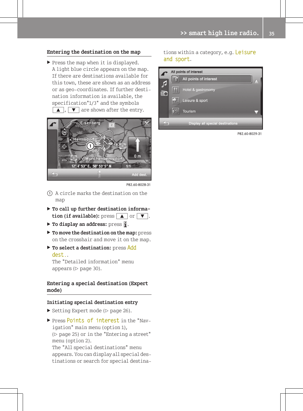Entering the destination on the mapXPress the map when it is displayed.A light blue circle appears on the map.If there are destinations available forthis town, these are shown as an addressor as geo-coordinates. If further desti-nation information is available, thespecification"1/3" and the symbols9, : are shown after the entry.:A circle marks the destination on themapXTo call up further destination informa-tion (if available): press 9 or :.XTo display an address: press &atilde;.XTo move the destination on the map: presson the crosshair and move it on the map.XTo select a destination: press Add dest..The "Detailed information" menuappears (Y page 30).Entering a special destination (Expertmode)Initiating special destination entryXSetting Expert mode (Y page 26).XPress Points of interest in the "Nav-igation" main menu (option 1),(Y page 25) or in the "Entering a street"menu (option 2).The "All special destinations" menuappears. You can display all special des-tinations or search for special destina-tions within a category, e.g. Leisure and sport.>> smart high line radio. 35Z