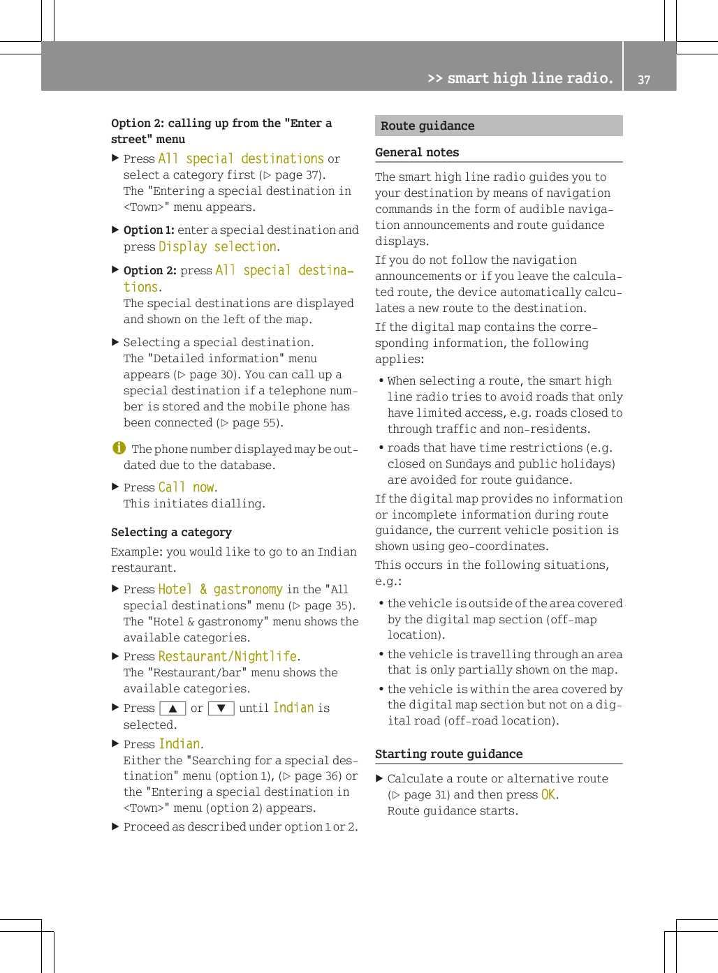 Option 2: calling up from the "Enter astreet" menuXPress All special destinations orselect a category first (Y page 37).The "Entering a special destination in<Town>" menu appears.XOption 1: enter a special destination andpress Display selection.XOption 2: press All special destina‐tions.The special destinations are displayedand shown on the left of the map.XSelecting a special destination.The "Detailed information" menuappears (Y page 30). You can call up aspecial destination if a telephone num-ber is stored and the mobile phone hasbeen connected (Y page 55).iThe phone number displayed may be out-dated due to the database.XPress Call now.This initiates dialling.Selecting a categoryExample: you would like to go to an Indianrestaurant.XPress Hotel &amp; gastronomy in the "Allspecial destinations" menu (Y page 35).The "Hotel &amp; gastronomy" menu shows theavailable categories.XPress Restaurant/Nightlife.The "Restaurant/bar" menu shows theavailable categories.XPress 9 or : until Indian isselected.XPress Indian.Either the "Searching for a special des-tination" menu (option 1), (Y page 36) orthe "Entering a special destination in<Town>" menu (option 2) appears.XProceed as described under option 1 or 2.Route guidanceGeneral notesThe smart high line radio guides you toyour destination by means of navigationcommands in the form of audible naviga-tion announcements and route guidancedisplays.If you do not follow the navigationannouncements or if you leave the calcula-ted route, the device automatically calcu-lates a new route to the destination.If the digital map contains the corre-sponding information, the followingapplies:RWhen selecting a route, the smart highline radio tries to avoid roads that onlyhave limited access, e.g. roads closed tothrough traffic and non-residents.Rroads that have time restrictions (e.g.closed on Sundays and public holidays)are avoided for route guidance.If the digital map provides no informationor incomplete information during routeguidance, the current vehicle position isshown using geo-coordinates.This occurs in the following situations,e.g.:Rthe vehicle is outside of the area coveredby the digital map section (off-maplocation).Rthe vehicle is travelling through an areathat is only partially shown on the map.Rthe vehicle is within the area covered bythe digital map section but not on a dig-ital road (off-road location).Starting route guidanceXCalculate a route or alternative route(Y page 31) and then press OK.Route guidance starts.>> smart high line radio. 37Z