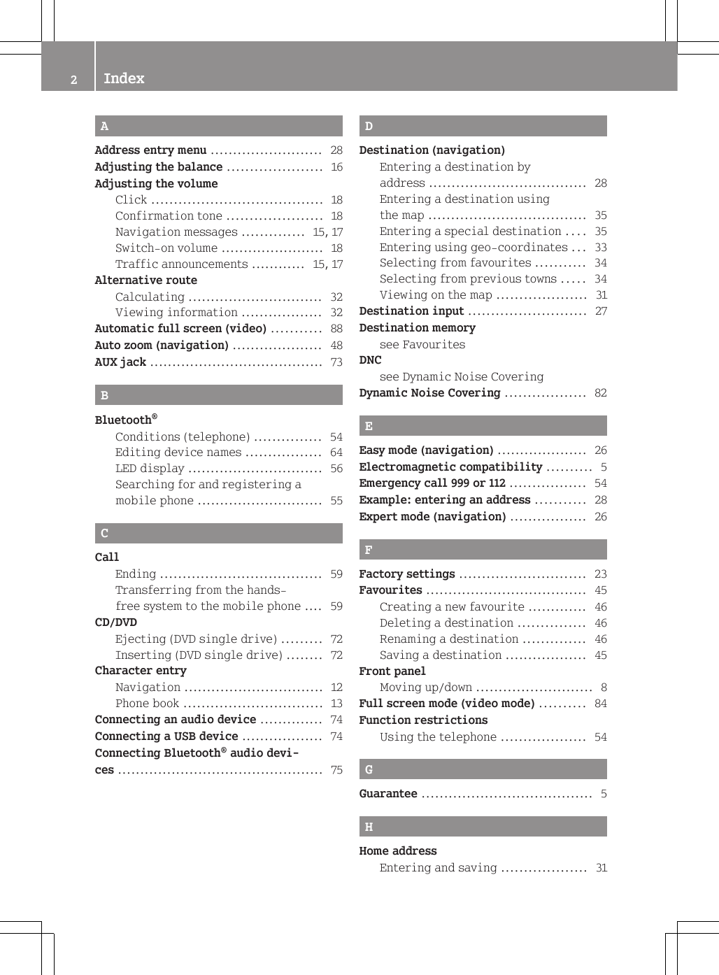 AAddress entry menu ......................... 28Adjusting the balance ..................... 16Adjusting the volumeClick ...................................... 18Confirmation tone ..................... 18Navigation messages .............. 15, 17Switch-on volume ....................... 18Traffic announcements ............ 15, 17Alternative routeCalculating .............................. 32Viewing information .................. 32Automatic full screen (video) ........... 88Auto zoom (navigation) .................... 48AUX jack ....................................... 73BBluetooth&reg;Conditions (telephone) ............... 54Editing device names ................. 64LED display .............................. 56Searching for and registering amobile phone ............................ 55CCallEnding .................................... 59Transferring from the hands-free system to the mobile phone .... 59CD/DVDEjecting (DVD single drive) ......... 72Inserting (DVD single drive) ........ 72Character entryNavigation ............................... 12Phone book ............................... 13Connecting an audio device .............. 74Connecting a USB device .................. 74Connecting Bluetooth&reg; audio devi-ces .............................................. 75DDestination (navigation)Entering a destination byaddress ................................... 28Entering a destination usingthe map ................................... 35Entering a special destination .... 35Entering using geo-coordinates ... 33Selecting from favourites ........... 34Selecting from previous towns ..... 34Viewing on the map .................... 31Destination input .......................... 27Destination memorysee Favourites                                        DNCsee Dynamic Noise Covering                  Dynamic Noise Covering .................. 82EEasy mode (navigation) .................... 26Electromagnetic compatibility .......... 5Emergency call 999 or 112 ................. 54Example: entering an address ........... 28Expert mode (navigation) ................. 26FFactory settings ............................ 23Favourites .................................... 45Creating a new favourite ............. 46Deleting a destination ............... 46Renaming a destination .............. 46Saving a destination .................. 45Front panelMoving up/down .......................... 8Full screen mode (video mode) .......... 84Function restrictionsUsing the telephone ................... 54GGuarantee ...................................... 5HHome addressEntering and saving ................... 312Index