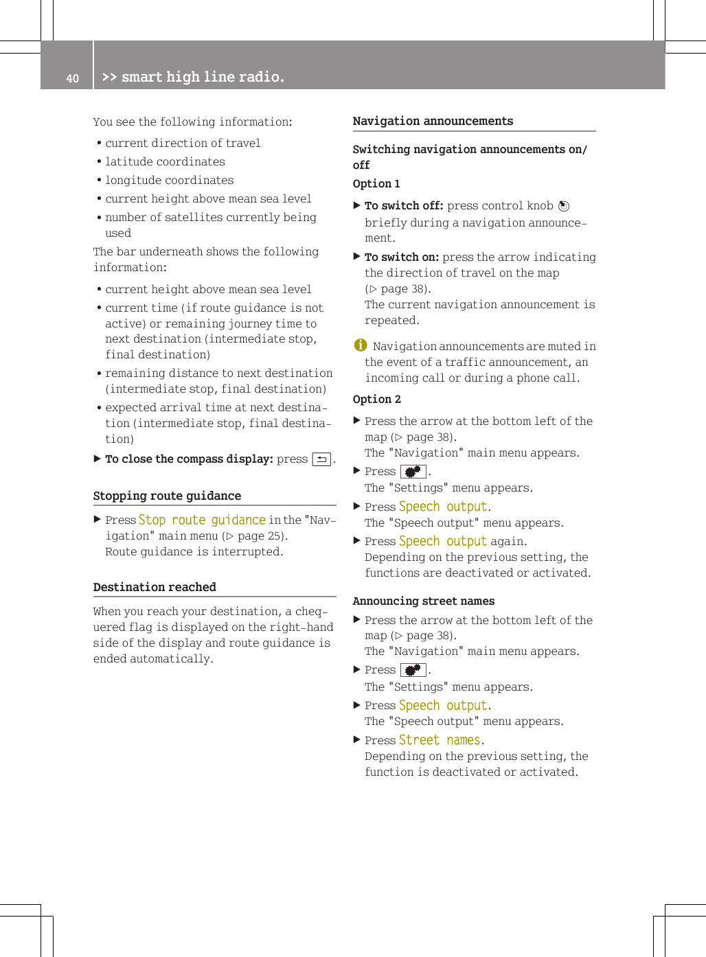 You see the following information:Rcurrent direction of travelRlatitude coordinatesRlongitude coordinatesRcurrent height above mean sea levelRnumber of satellites currently beingusedThe bar underneath shows the followinginformation:Rcurrent height above mean sea levelRcurrent time (if route guidance is notactive) or remaining journey time tonext destination (intermediate stop,final destination)Rremaining distance to next destination(intermediate stop, final destination)Rexpected arrival time at next destina-tion (intermediate stop, final destina-tion)XTo close the compass display: press &amp;.Stopping route guidanceXPress Stop route guidance in the "Nav-igation" main menu (Y page 25).Route guidance is interrupted.Destination reachedWhen you reach your destination, a cheq-uered flag is displayed on the right-handside of the display and route guidance isended automatically.Navigation announcementsSwitching navigation announcements on/offOption 1XTo switch off: press control knob Wbriefly during a navigation announce-ment.XTo switch on: press the arrow indicatingthe direction of travel on the map(Y page 38).The current navigation announcement isrepeated.iNavigation announcements are muted inthe event of a traffic announcement, anincoming call or during a phone call.Option 2XPress the arrow at the bottom left of themap (Y page 38).The "Navigation" main menu appears.XPress d.The "Settings" menu appears.XPress Speech output.The "Speech output" menu appears.XPress Speech output again.Depending on the previous setting, thefunctions are deactivated or activated.Announcing street namesXPress the arrow at the bottom left of themap (Y page 38).The "Navigation" main menu appears.XPress d.The "Settings" menu appears.XPress Speech output.The "Speech output" menu appears.XPress Street names.Depending on the previous setting, thefunction is deactivated or activated.40 >> smart high line radio.