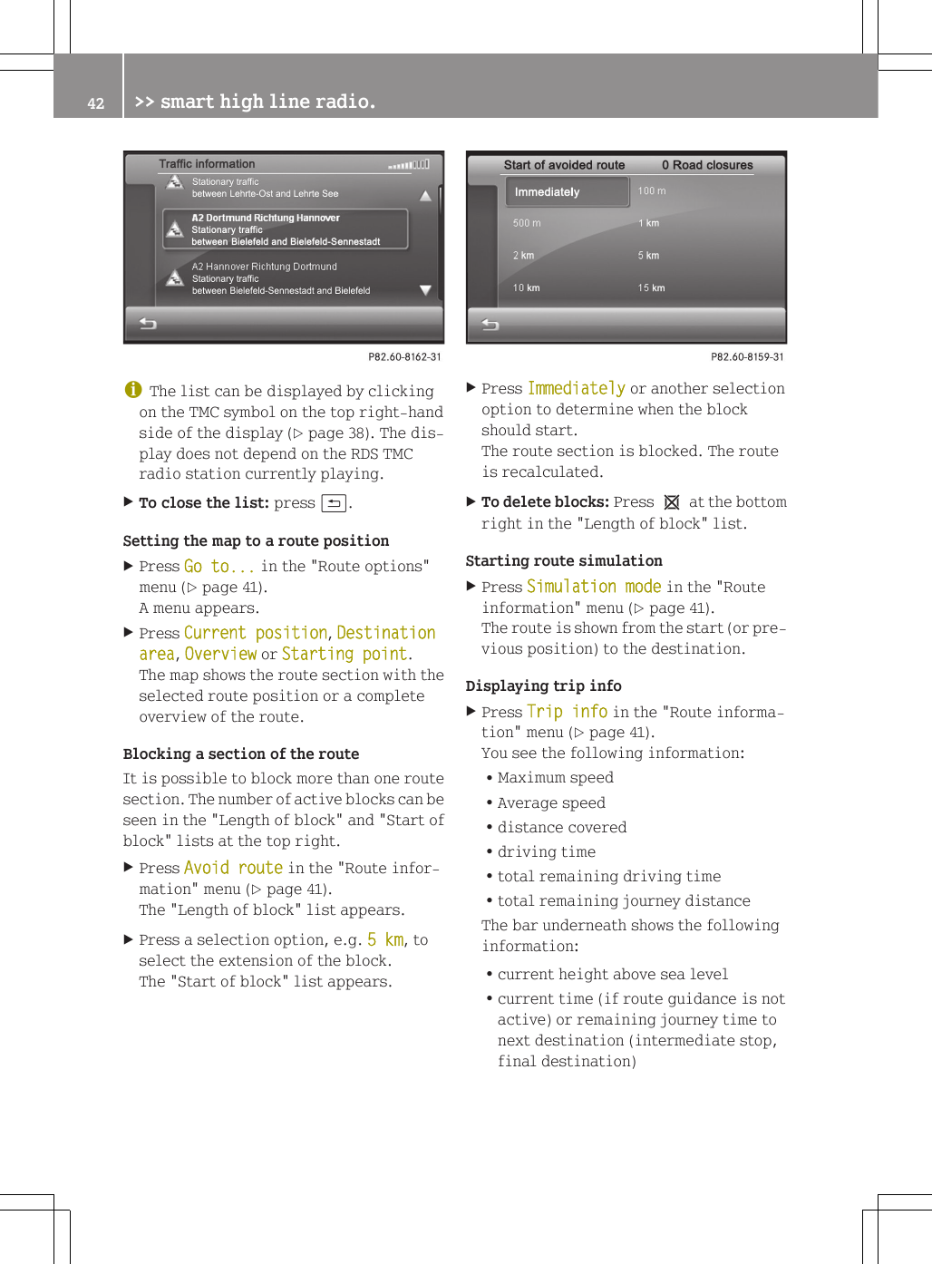 iThe list can be displayed by clickingon the TMC symbol on the top right-handside of the display (Y page 38). The dis-play does not depend on the RDS TMCradio station currently playing.XTo close the list: press &amp;.Setting the map to a route positionXPress Go to... in the "Route options"menu (Y page 41).A menu appears.XPress Current position, Destination area, Overview or Starting point.The map shows the route section with theselected route position or a completeoverview of the route.Blocking a section of the routeIt is possible to block more than one routesection. The number of active blocks can beseen in the "Length of block" and "Start ofblock" lists at the top right.XPress Avoid route in the "Route infor-mation" menu (Y page 41).The "Length of block" list appears.XPress a selection option, e.g. 5 km, toselect the extension of the block.The "Start of block" list appears.XPress Immediately or another selectionoption to determine when the blockshould start.The route section is blocked. The routeis recalculated.XTo delete blocks: Press 1 at the bottomright in the "Length of block" list.Starting route simulationXPress Simulation mode in the "Routeinformation" menu (Y page 41).The route is shown from the start (or pre-vious position) to the destination.Displaying trip infoXPress Trip info in the "Route informa-tion" menu (Y page 41).You see the following information:RMaximum speedRAverage speedRdistance coveredRdriving timeRtotal remaining driving timeRtotal remaining journey distanceThe bar underneath shows the followinginformation:Rcurrent height above sea levelRcurrent time (if route guidance is notactive) or remaining journey time tonext destination (intermediate stop,final destination)42 >> smart high line radio.
