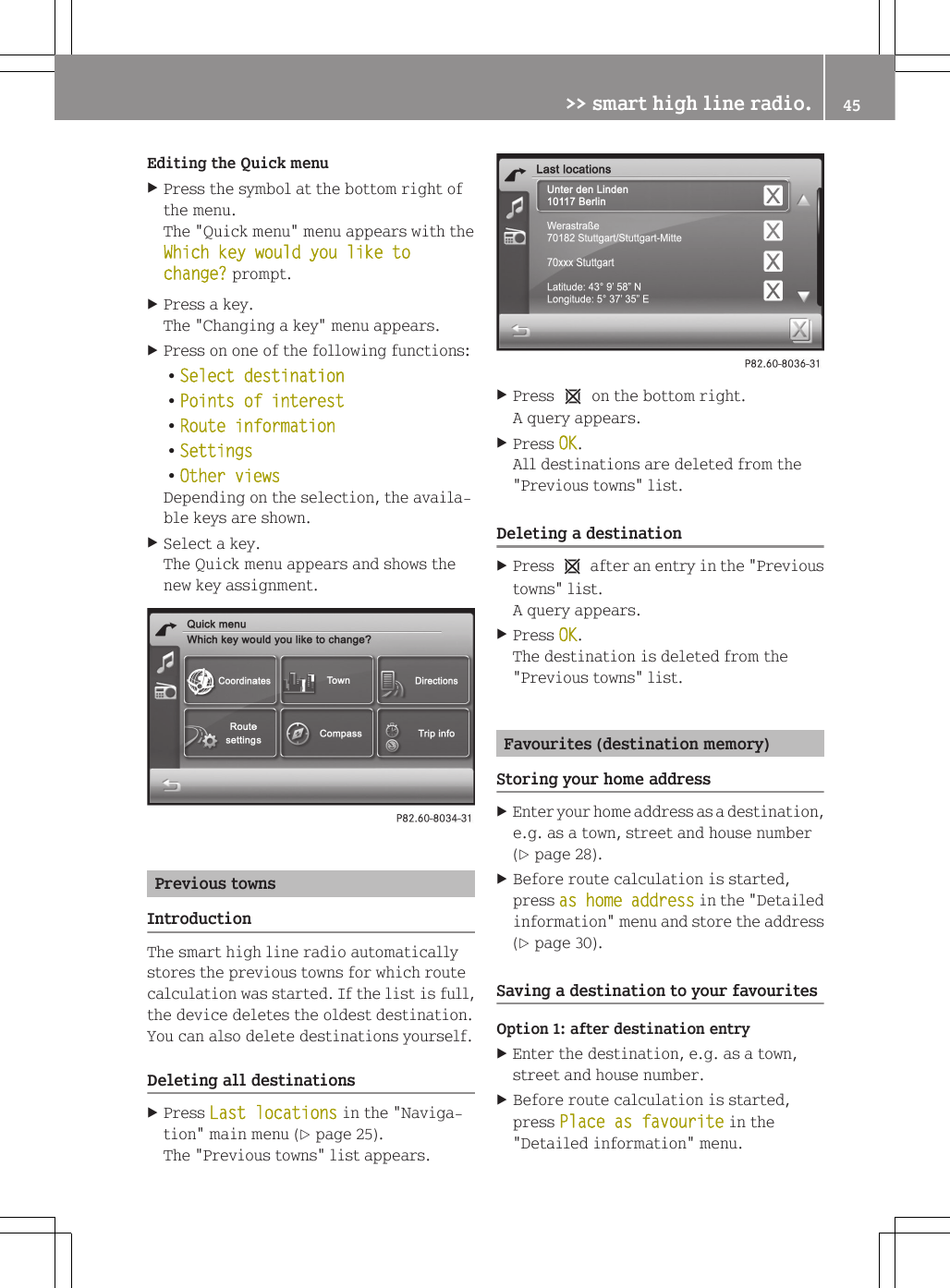 Editing the Quick menuXPress the symbol at the bottom right ofthe menu.The "Quick menu" menu appears with theWhich key would you like to change? prompt.XPress a key.The "Changing a key" menu appears.XPress on one of the following functions:RSelect destinationRPoints of interestRRoute informationRSettingsROther viewsDepending on the selection, the availa-ble keys are shown.XSelect a key.The Quick menu appears and shows thenew key assignment.Previous townsIntroductionThe smart high line radio automaticallystores the previous towns for which routecalculation was started. If the list is full,the device deletes the oldest destination.You can also delete destinations yourself.Deleting all destinationsXPress Last locations in the "Naviga-tion" main menu (Y page 25).The "Previous towns" list appears.XPress 1 on the bottom right.A query appears.XPress OK.All destinations are deleted from the"Previous towns" list.Deleting a destinationXPress 1 after an entry in the "Previoustowns" list.A query appears.XPress OK.The destination is deleted from the"Previous towns" list.Favourites (destination memory)Storing your home addressXEnter your home address as a destination,e.g. as a town, street and house number(Y page 28).XBefore route calculation is started,press as home address in the "Detailedinformation" menu and store the address(Y page 30).Saving a destination to your favouritesOption 1: after destination entryXEnter the destination, e.g. as a town,street and house number.XBefore route calculation is started,press Place as favourite in the"Detailed information" menu.>> smart high line radio. 45Z