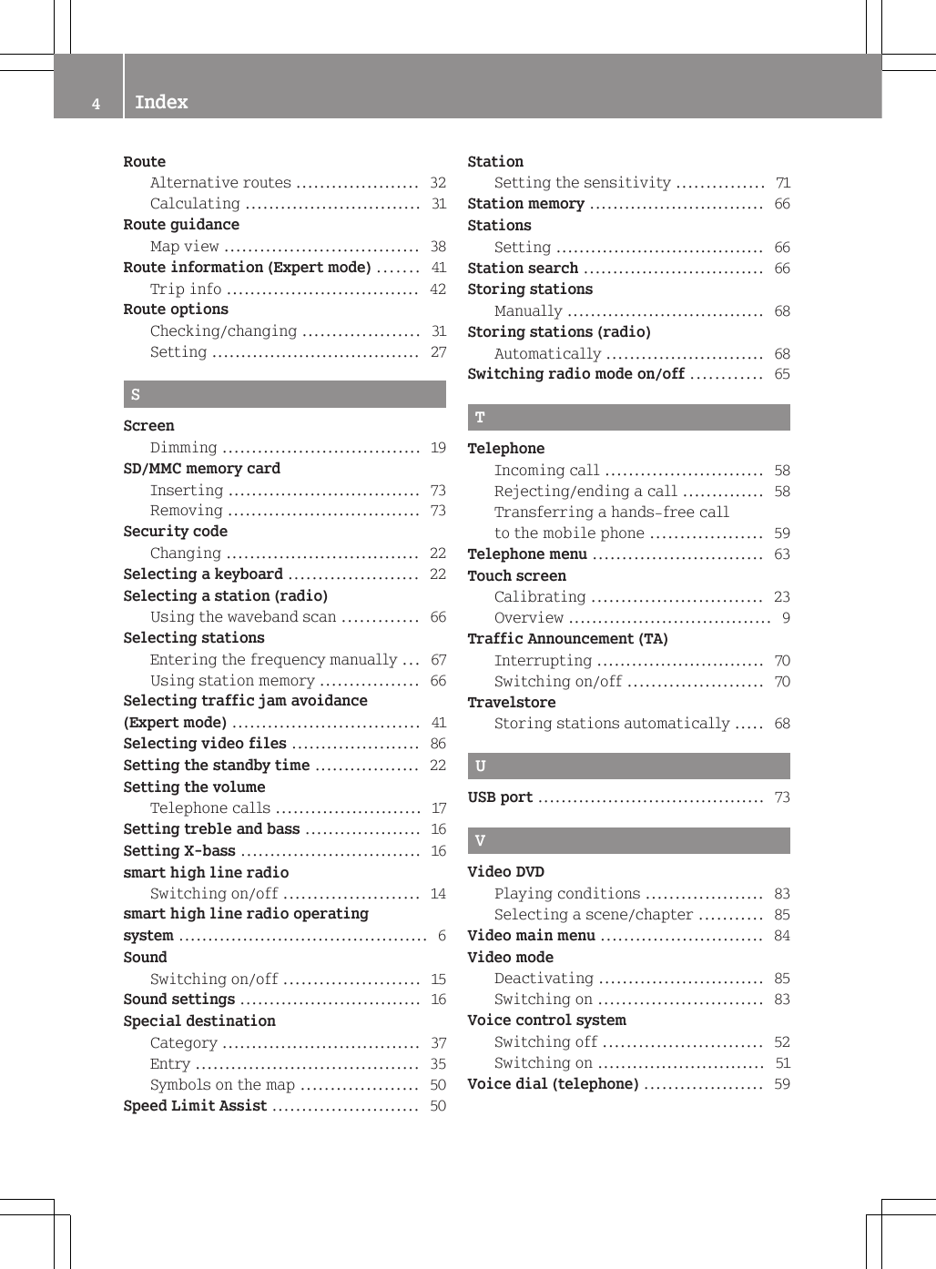 RouteAlternative routes ..................... 32Calculating .............................. 31Route guidanceMap view ................................. 38Route information (Expert mode) ....... 41Trip info ................................. 42Route optionsChecking/changing .................... 31Setting .................................... 27SScreenDimming .................................. 19SD/MMC memory cardInserting ................................. 73Removing ................................. 73Security codeChanging ................................. 22Selecting a keyboard ...................... 22Selecting a station (radio)Using the waveband scan ............. 66Selecting stationsEntering the frequency manually ... 67Using station memory ................. 66Selecting traffic jam avoidance(Expert mode) ................................ 41Selecting video files ...................... 86Setting the standby time .................. 22Setting the volumeTelephone calls ......................... 17Setting treble and bass .................... 16Setting X-bass ............................... 16smart high line radioSwitching on/off ....................... 14smart high line radio operatingsystem ........................................... 6SoundSwitching on/off ....................... 15Sound settings ............................... 16Special destinationCategory .................................. 37Entry ...................................... 35Symbols on the map .................... 50Speed Limit Assist ......................... 50StationSetting the sensitivity ............... 71Station memory .............................. 66StationsSetting .................................... 66Station search ............................... 66Storing stationsManually .................................. 68Storing stations (radio)Automatically ........................... 68Switching radio mode on/off ............ 65TTelephoneIncoming call ........................... 58Rejecting/ending a call .............. 58Transferring a hands-free callto the mobile phone ................... 59Telephone menu ............................. 63Touch screenCalibrating ............................. 23Overview ................................... 9Traffic Announcement (TA)Interrupting ............................. 70Switching on/off ....................... 70TravelstoreStoring stations automatically ..... 68UUSB port ....................................... 73VVideo DVDPlaying conditions .................... 83Selecting a scene/chapter ........... 85Video main menu ............................ 84Video modeDeactivating ............................ 85Switching on ............................ 83Voice control systemSwitching off ........................... 52Switching on ............................. 51Voice dial (telephone) .................... 594Index