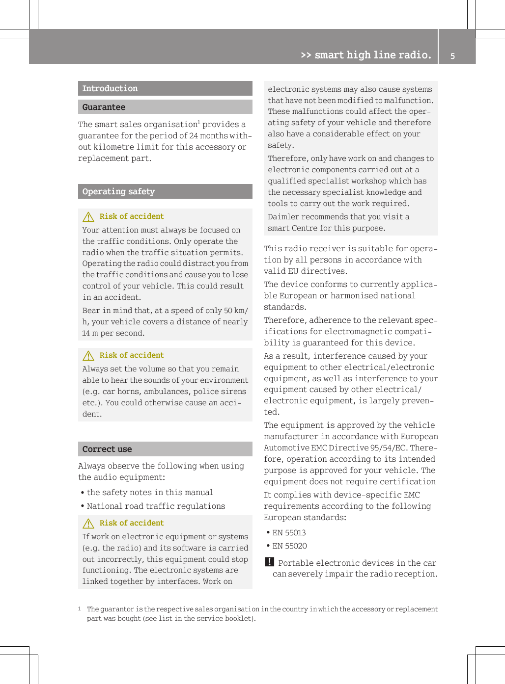 IntroductionGuaranteeThe smart sales organisation1 provides aguarantee for the period of 24 months with-out kilometre limit for this accessory orreplacement part.Operating safetyGRisk of accidentYour attention must always be focused onthe traffic conditions. Only operate theradio when the traffic situation permits.Operating the radio could distract you fromthe traffic conditions and cause you to losecontrol of your vehicle. This could resultin an accident.Bear in mind that, at a speed of only 50 km/h, your vehicle covers a distance of nearly14 m per second.GRisk of accidentAlways set the volume so that you remainable to hear the sounds of your environment(e.g. car horns, ambulances, police sirensetc.). You could otherwise cause an acci-dent.Correct useAlways observe the following when usingthe audio equipment:Rthe safety notes in this manualRNational road traffic regulationsGRisk of accidentIf work on electronic equipment or systems(e.g. the radio) and its software is carriedout incorrectly, this equipment could stopfunctioning. The electronic systems arelinked together by interfaces. Work onelectronic systems may also cause systemsthat have not been modified to malfunction.These malfunctions could affect the oper-ating safety of your vehicle and thereforealso have a considerable effect on yoursafety.Therefore, only have work on and changes toelectronic components carried out at aqualified specialist workshop which hasthe necessary specialist knowledge andtools to carry out the work required.Daimler recommends that you visit asmart Centre for this purpose.This radio receiver is suitable for opera-tion by all persons in accordance withvalid EU directives.The device conforms to currently applica-ble European or harmonised nationalstandards.Therefore, adherence to the relevant spec-ifications for electromagnetic compati-bility is guaranteed for this device.As a result, interference caused by yourequipment to other electrical/electronicequipment, as well as interference to yourequipment caused by other electrical/electronic equipment, is largely preven-ted.The equipment is approved by the vehiclemanufacturer in accordance with EuropeanAutomotive EMC Directive 95/54/EC. There-fore, operation according to its intendedpurpose is approved for your vehicle. Theequipment does not require certificationIt complies with device-specific EMCrequirements according to the followingEuropean standards:REN 55013REN 55020! Portable electronic devices in the carcan severely impair the radio reception.1The guarantor is the respective sales organisation in the country in which the accessory or replacementpart was bought (see list in the service booklet).>> smart high line radio. 5Z