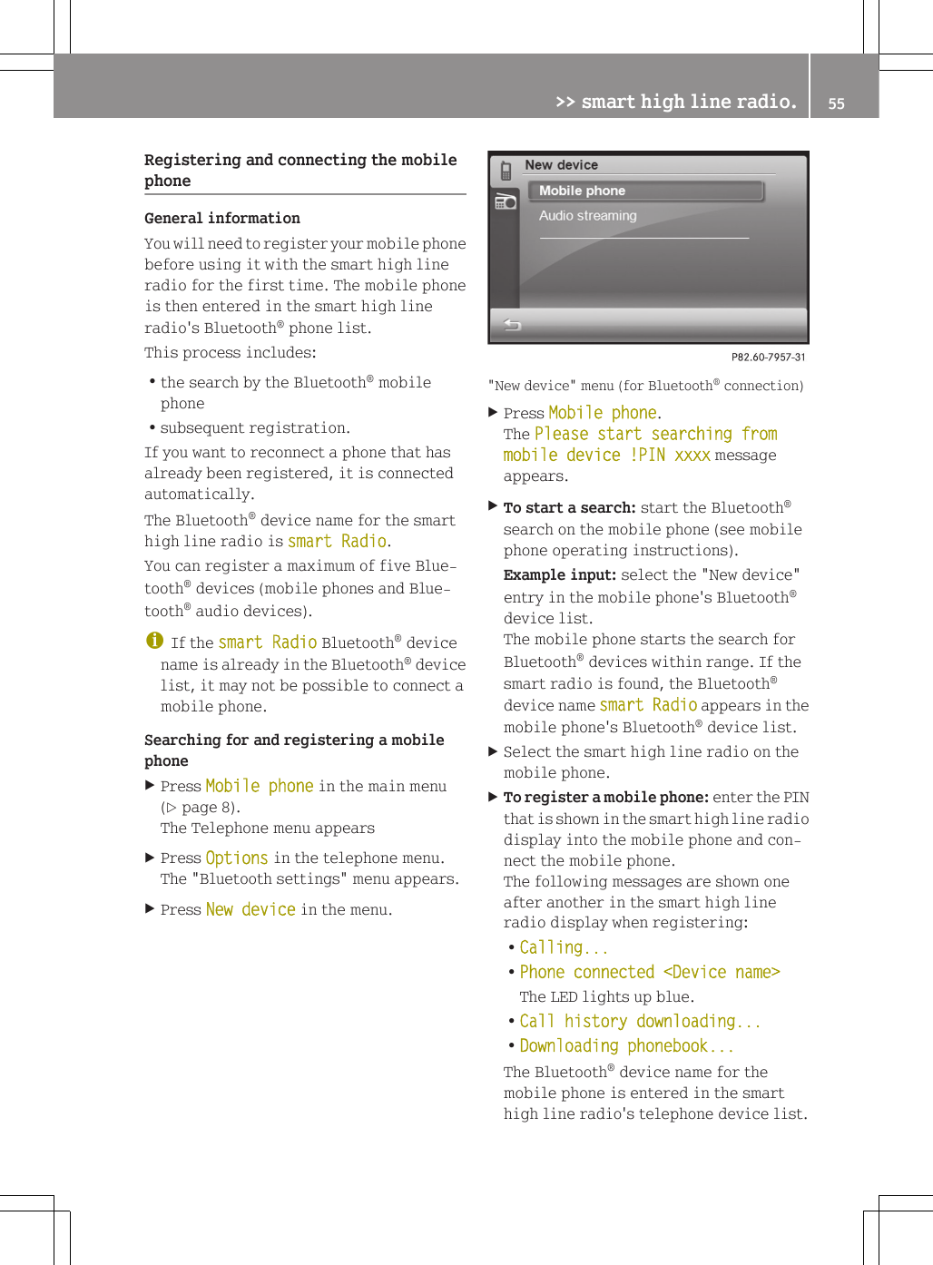 Registering and connecting the mobilephoneGeneral informationYou will need to register your mobile phonebefore using it with the smart high lineradio for the first time. The mobile phoneis then entered in the smart high lineradio's Bluetooth&reg; phone list.This process includes:Rthe search by the Bluetooth&reg; mobilephoneRsubsequent registration.If you want to reconnect a phone that hasalready been registered, it is connectedautomatically.The Bluetooth&reg; device name for the smarthigh line radio is smart Radio.You can register a maximum of five Blue-tooth&reg; devices (mobile phones and Blue-tooth&reg; audio devices).iIf the smart Radio Bluetooth&reg; devicename is already in the Bluetooth&reg; devicelist, it may not be possible to connect amobile phone.Searching for and registering a mobilephoneXPress Mobile phone in the main menu(Y page 8).The Telephone menu appearsXPress Options in the telephone menu.The "Bluetooth settings" menu appears.XPress New device in the menu."New device" menu (for Bluetooth&reg; connection)XPress Mobile phone.The Please start searching from mobile device !PIN xxxx messageappears.XTo start a search: start the Bluetooth&reg;search on the mobile phone (see mobilephone operating instructions).Example input: select the "New device"entry in the mobile phone's Bluetooth&reg;device list.The mobile phone starts the search forBluetooth&reg; devices within range. If thesmart radio is found, the Bluetooth&reg;device name smart Radio appears in themobile phone's Bluetooth&reg; device list.XSelect the smart high line radio on themobile phone.XTo register a mobile phone: enter the PINthat is shown in the smart high line radiodisplay into the mobile phone and con-nect the mobile phone.The following messages are shown oneafter another in the smart high lineradio display when registering:RCalling...RPhone connected <Device name>The LED lights up blue.RCall history downloading...RDownloading phonebook...The Bluetooth&reg; device name for themobile phone is entered in the smarthigh line radio's telephone device list.>> smart high line radio. 55Z