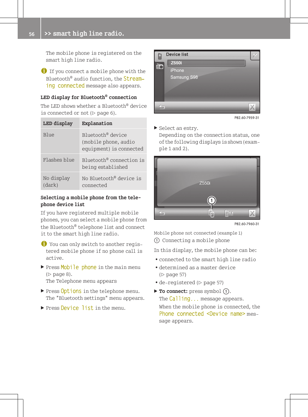 The mobile phone is registered on thesmart high line radio.iIf you connect a mobile phone with theBluetooth&reg; audio function, the Stream‐ing connected message also appears.LED display for Bluetooth&reg; connectionThe LED shows whether a Bluetooth&reg; deviceis connected or not (Y page 6).LED display ExplanationBlue Bluetooth&reg; device(mobile phone, audioequipment) is connectedFlashes blue Bluetooth&reg; connection isbeing establishedNo display(dark)No Bluetooth&reg; device isconnectedSelecting a mobile phone from the tele-phone device listIf you have registered multiple mobilephones, you can select a mobile phone fromthe Bluetooth&reg; telephone list and connectit to the smart high line radio.iYou can only switch to another regis-tered mobile phone if no phone call isactive.XPress Mobile phone in the main menu(Y page 8).The Telephone menu appearsXPress Options in the telephone menu.The "Bluetooth settings" menu appears.XPress Device list in the menu.XSelect an entry.Depending on the connection status, oneof the following displays is shown (exam-ple 1 and 2).Mobile phone not connected (example 1):Connecting a mobile phoneIn this display, the mobile phone can be:Rconnected to the smart high line radioRdetermined as a master device(Y page 57)Rde-registered (Y page 57)XTo connect: press symbol :.The Calling... message appears.When the mobile phone is connected, thePhone connected <Device name> mes-sage appears.56 >> smart high line radio.