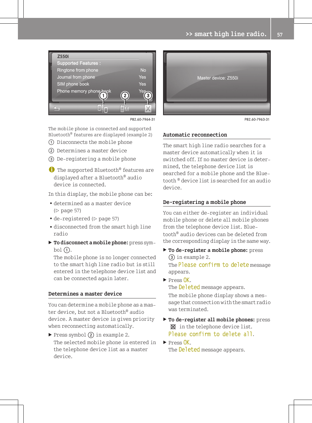 The mobile phone is connected and supportedBluetooth&reg; features are displayed (example 2):Disconnects the mobile phone;Determines a master device=De-registering a mobile phoneiThe supported Bluetooth&reg; features aredisplayed after a Bluetooth&reg; audiodevice is connected.In this display, the mobile phone can be:Rdetermined as a master device(Y page 57)Rde-registered (Y page 57)Rdisconnected from the smart high lineradioXTo disconnect a mobile phone: press sym-bol :.The mobile phone is no longer connectedto the smart high line radio but is stillentered in the telephone device list andcan be connected again later.Determines a master deviceYou can determine a mobile phone as a mas-ter device, but not a Bluetooth&reg; audiodevice. A master device is given prioritywhen reconnecting automatically.XPress symbol ; in example 2.The selected mobile phone is entered inthe telephone device list as a masterdevice.Automatic reconnectionThe smart high line radio searches for amaster device automatically when it isswitched off. If no master device is deter-mined, the telephone device list issearched for a mobile phone and the Blue-tooth &reg; device list is searched for an audiodevice.De-registering a mobile phoneYou can either de-register an individualmobile phone or delete all mobile phonesfrom the telephone device list. Blue-tooth&reg; audio devices can be deleted fromthe corresponding display in the same way.XTo de-register a mobile phone: press= in example 2.The Please confirm to delete messageappears.XPress OK.The Deleted message appears.The mobile phone display shows a mes-sage that connection with the smart radiowas terminated.XTo de-register all mobile phones: press1 in the telephone device list.Please confirm to delete all.XPress OK.The Deleted message appears.>> smart high line radio. 57Z