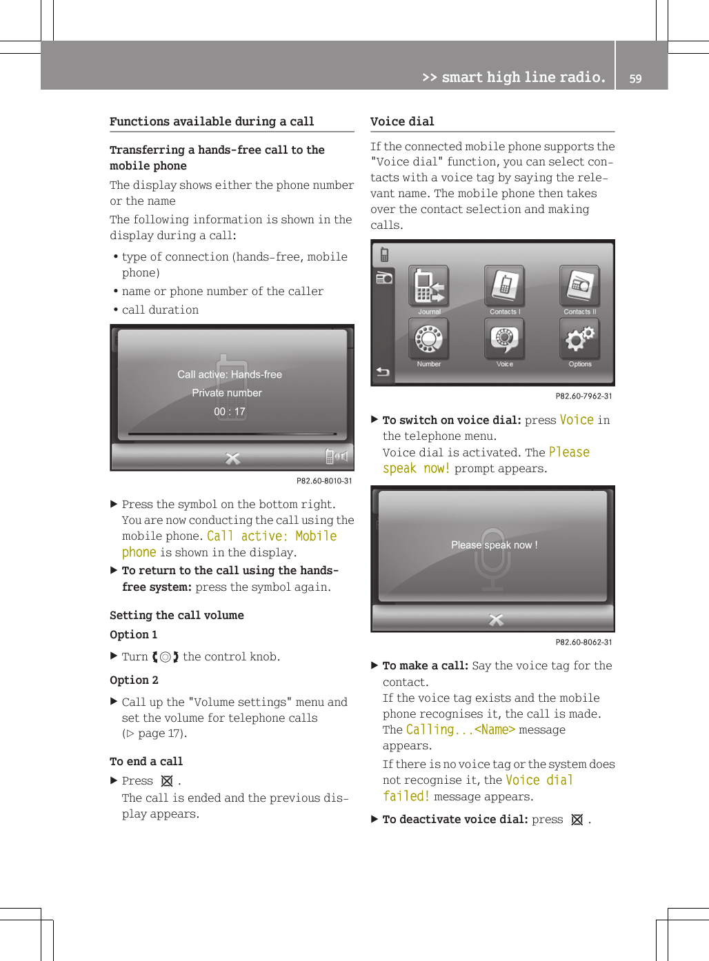 Functions available during a callTransferring a hands-free call to themobile phoneThe display shows either the phone numberor the nameThe following information is shown in thedisplay during a call:Rtype of connection (hands-free, mobilephone)Rname or phone number of the callerRcall durationXPress the symbol on the bottom right.You are now conducting the call using themobile phone. Call active: Mobile phone is shown in the display.XTo return to the call using the hands-free system: press the symbol again.Setting the call volumeOption 1XTurn cVd the control knob.Option 2XCall up the "Volume settings" menu andset the volume for telephone calls(Y page 17).To end a callXPress 1.The call is ended and the previous dis-play appears.Voice dialIf the connected mobile phone supports the"Voice dial" function, you can select con-tacts with a voice tag by saying the rele-vant name. The mobile phone then takesover the contact selection and makingcalls.XTo switch on voice dial: press Voice inthe telephone menu.Voice dial is activated. The Please speak now! prompt appears.XTo make a call: Say the voice tag for thecontact.If the voice tag exists and the mobilephone recognises it, the call is made.The Calling...<Name> messageappears.If there is no voice tag or the system doesnot recognise it, the Voice dial failed! message appears.XTo deactivate voice dial: press 1.>> smart high line radio. 59Z