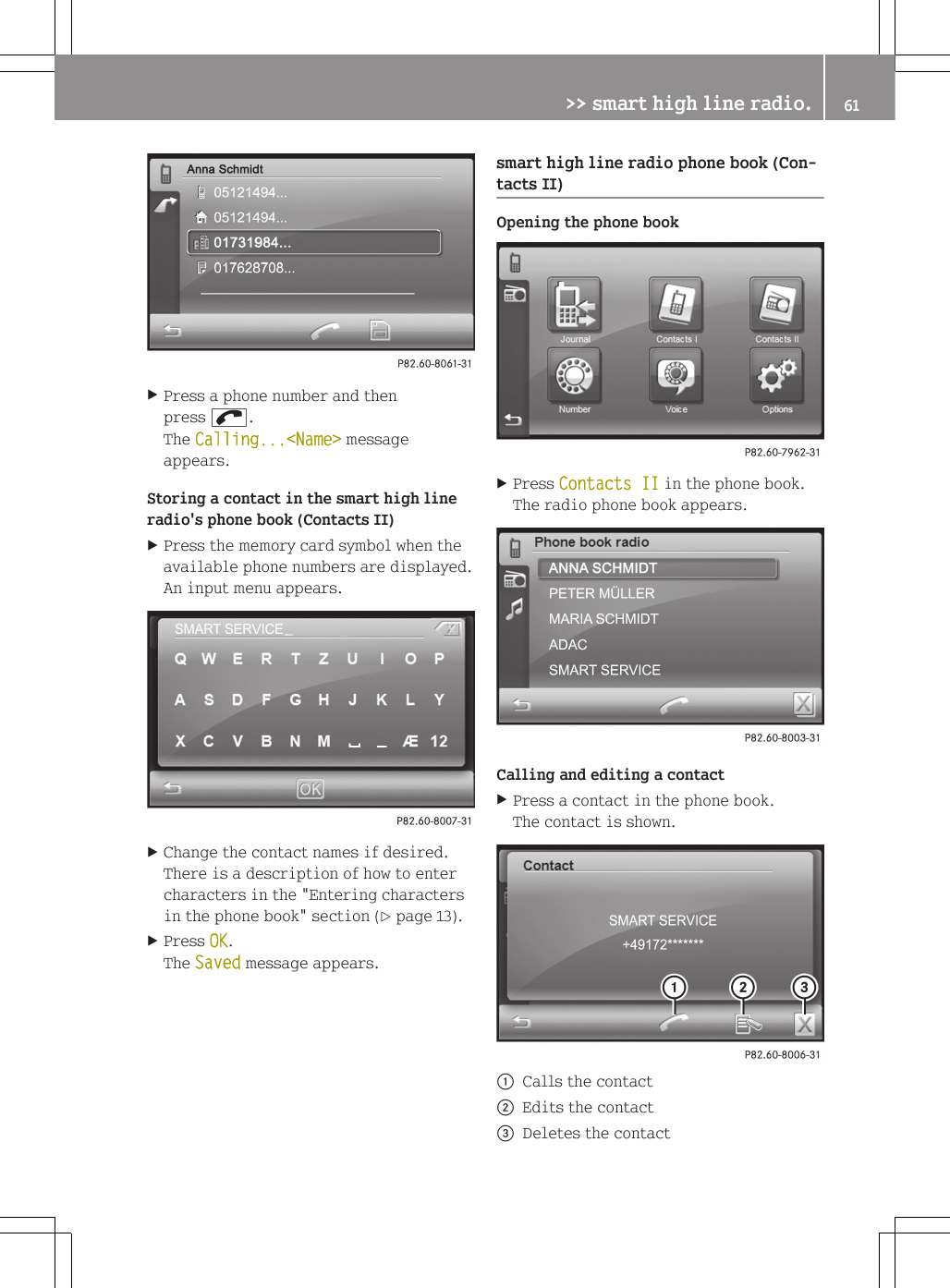 XPress a phone number and thenpress ;.The Calling...<Name> messageappears.Storing a contact in the smart high lineradio's phone book (Contacts II)XPress the memory card symbol when theavailable phone numbers are displayed.An input menu appears.XChange the contact names if desired.There is a description of how to entercharacters in the "Entering charactersin the phone book" section (Y page 13).XPress OK.The Saved message appears.smart high line radio phone book (Con-tacts II)Opening the phone bookXPress Contacts II in the phone book.The radio phone book appears.Calling and editing a contactXPress a contact in the phone book.The contact is shown.:Calls the contact;Edits the contact=Deletes the contact>> smart high line radio. 61Z