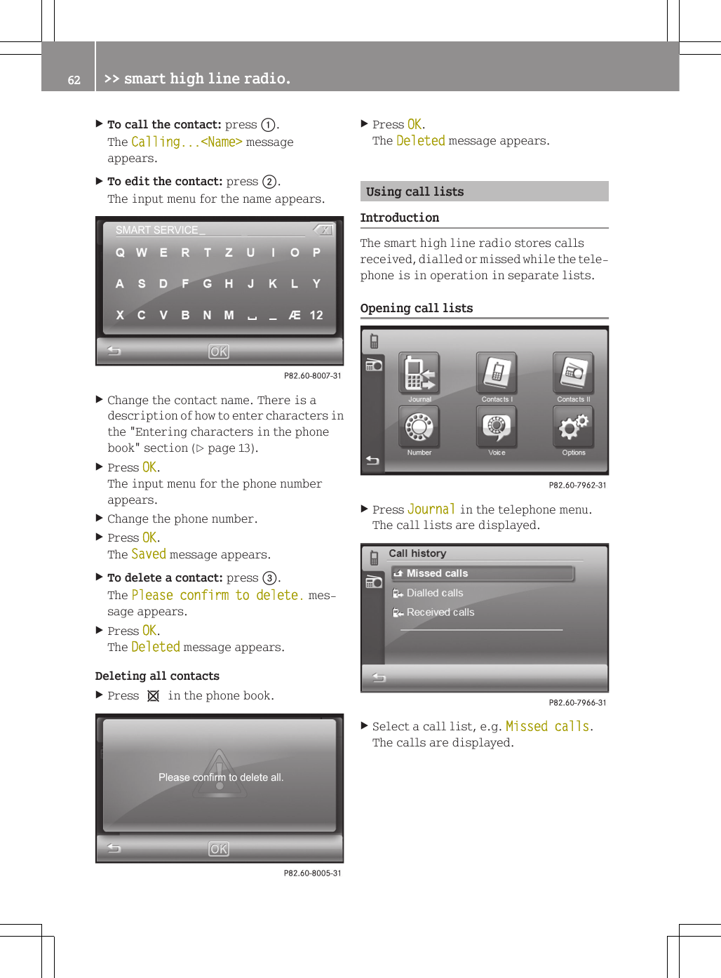 XTo call the contact: press :.The Calling...<Name> messageappears.XTo edit the contact: press ;.The input menu for the name appears.XChange the contact name. There is adescription of how to enter characters inthe "Entering characters in the phonebook" section (Y page 13).XPress OK.The input menu for the phone numberappears.XChange the phone number.XPress OK.The Saved message appears.XTo delete a contact: press =.The Please confirm to delete. mes-sage appears.XPress OK.The Deleted message appears.Deleting all contactsXPress 1 in the phone book.XPress OK.The Deleted message appears.Using call listsIntroductionThe smart high line radio stores callsreceived, dialled or missed while the tele-phone is in operation in separate lists.Opening call listsXPress Journal in the telephone menu.The call lists are displayed.XSelect a call list, e.g. Missed calls.The calls are displayed.62 >> smart high line radio.
