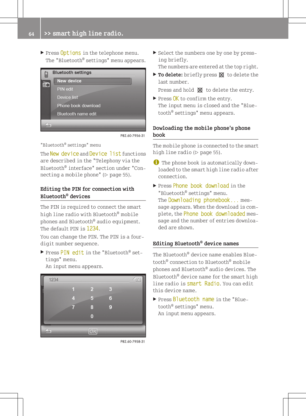 XPress Options in the telephone menu.The "Bluetooth&reg; settings" menu appears."Bluetooth&reg; settings" menuThe New device and Device list functionsare described in the "Telephony via theBluetooth&reg; interface" section under "Con-necting a mobile phone" (Y page 55).Editing the PIN for connection withBluetooth&reg; devicesThe PIN is required to connect the smarthigh line radio with Bluetooth&reg; mobilephones and Bluetooth&reg; audio equipment.The default PIN is 1234.You can change the PIN. The PIN is a four-digit number sequence.XPress PIN edit in the "Bluetooth&reg; set-tings" menu.An input menu appears.XSelect the numbers one by one by press-ing briefly.The numbers are entered at the top right.XTo delete: briefly press1 to delete thelast number.Press and hold 1 to delete the entry.XPress OK to confirm the entry.The input menu is closed and the "Blue-tooth&reg; settings" menu appears.Dowloading the mobile phone's phonebookThe mobile phone is connected to the smarthigh line radio (Y page 55).iThe phone book is automatically down-loaded to the smart high line radio afterconnection.XPress Phone book download in the"Bluetooth&reg; settings" menu.The Downloading phonebook... mes-sage appears. When the download is com-plete, the Phone book downloaded mes-sage and the number of entries downloa-ded are shown.Editing Bluetooth&reg; device namesThe Bluetooth&reg; device name enables Blue-tooth&reg; connection to Bluetooth&reg; mobilephones and Bluetooth&reg; audio devices. TheBluetooth&reg; device name for the smart highline radio is smart Radio. You can editthis device name.XPress Bluetooth name in the "Blue-tooth&reg; settings" menu.An input menu appears.64 >> smart high line radio.