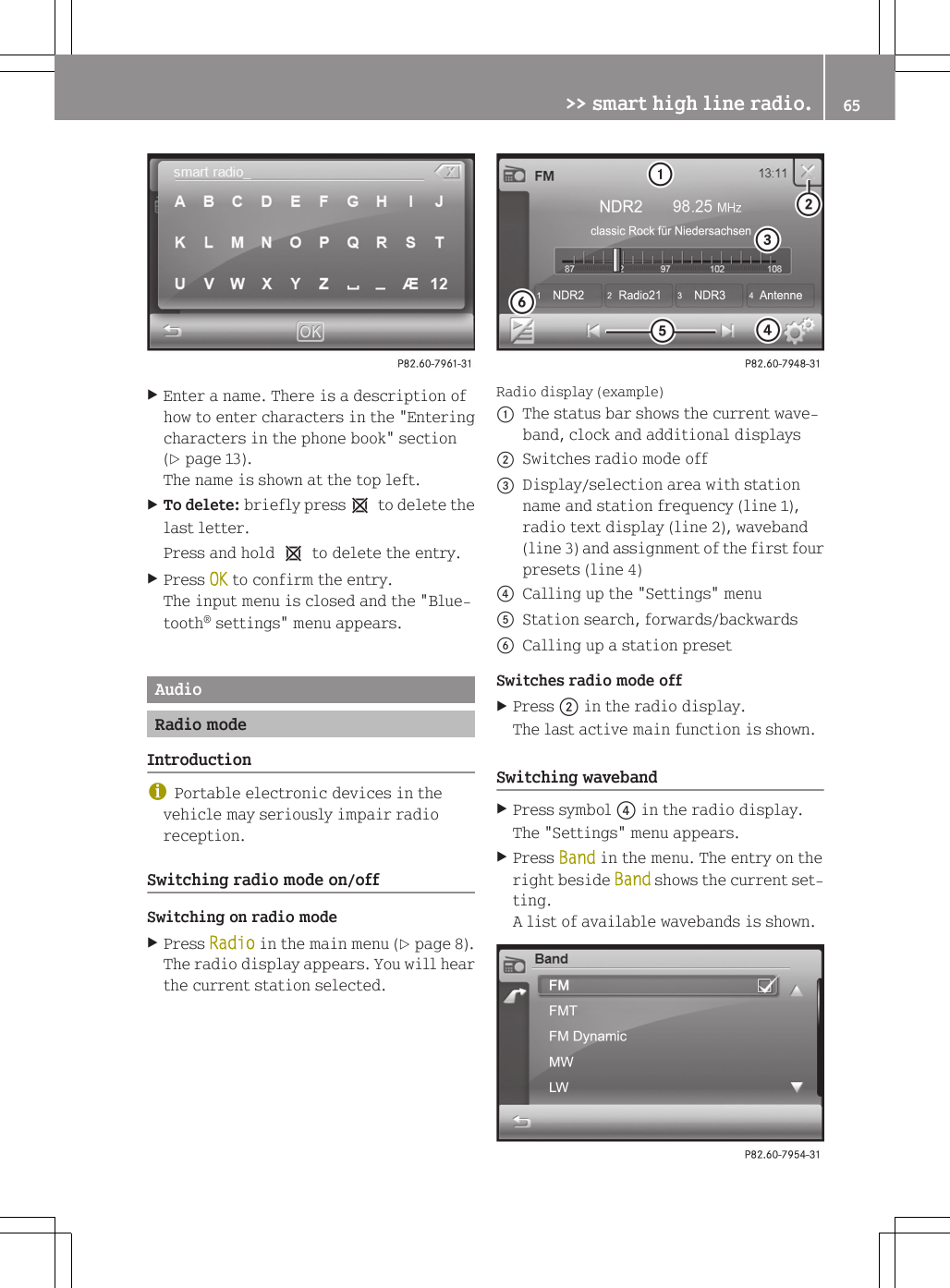 XEnter a name. There is a description ofhow to enter characters in the "Enteringcharacters in the phone book" section(Y page 13).The name is shown at the top left.XTo delete: briefly press1 to delete thelast letter.Press and hold 1 to delete the entry.XPress OK to confirm the entry.The input menu is closed and the "Blue-tooth&reg; settings" menu appears.AudioRadio modeIntroductioniPortable electronic devices in thevehicle may seriously impair radioreception.Switching radio mode on/offSwitching on radio modeXPress Radio in the main menu (Y page 8).The radio display appears. You will hearthe current station selected.Radio display (example):The status bar shows the current wave-band, clock and additional displays;Switches radio mode off=Display/selection area with stationname and station frequency (line 1),radio text display (line 2), waveband(line 3) and assignment of the first fourpresets (line 4)?Calling up the "Settings" menuAStation search, forwards/backwardsBCalling up a station presetSwitches radio mode offXPress ; in the radio display.The last active main function is shown.Switching wavebandXPress symbol ? in the radio display.The "Settings" menu appears.XPress Band in the menu. The entry on theright beside Band shows the current set-ting.A list of available wavebands is shown.>> smart high line radio. 65Z