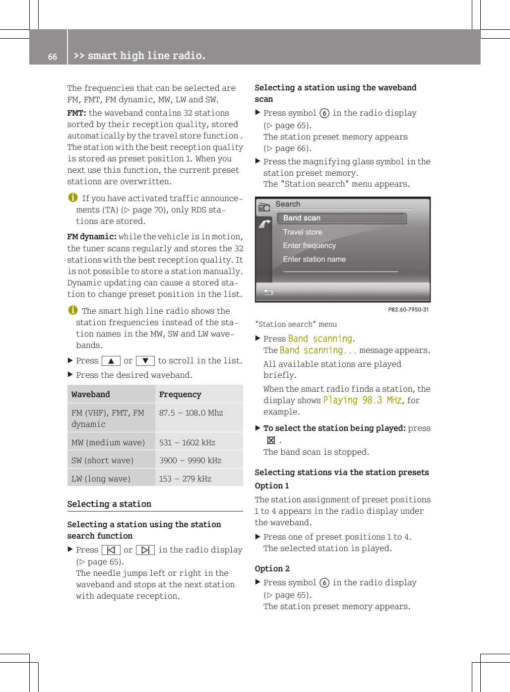 The frequencies that can be selected areFM, FMT, FM dynamic, MW, LW and SW.FMT: the waveband contains 32 stationssorted by their reception quality, storedautomatically by the travel store function .The station with the best reception qualityis stored as preset position 1. When younext use this function, the current presetstations are overwritten.iIf you have activated traffic announce-ments (TA) (Y page 70), only RDS sta-tions are stored.FM dynamic: while the vehicle is in motion,the tuner scans regularly and stores the 32stations with the best reception quality. Itis not possible to store a station manually.Dynamic updating can cause a stored sta-tion to change preset position in the list.iThe smart high line radio shows thestation frequencies instead of the sta-tion names in the MW, SW and LW wave-bands.XPress 9 or : to scroll in the list.XPress the desired waveband.Waveband FrequencyFM (VHF), FMT, FMdynamic87.5 &ndash; 108.0 MhzMW (medium wave) 531 &ndash; 1602 kHzSW (short wave) 3900 &ndash; 9990 kHzLW (long wave) 153 &ndash; 279 kHzSelecting a stationSelecting a station using the stationsearch functionXPress &ucirc; or &uuml; in the radio display(Y page 65).The needle jumps left or right in thewaveband and stops at the next stationwith adequate reception.Selecting a station using the wavebandscanXPress symbol B in the radio display(Y page 65).The station preset memory appears(Y page 66).XPress the magnifying glass symbol in thestation preset memory.The "Station search" menu appears."Station search" menuXPress Band scanning.The Band scanning... message appears.All available stations are playedbriefly.When the smart radio finds a station, thedisplay shows Playing 98.3 MHz, forexample.XTo select the station being played: press1.The band scan is stopped.Selecting stations via the station presetsOption 1The station assignment of preset positions1 to 4 appears in the radio display underthe waveband.XPress one of preset positions 1 to 4.The selected station is played.Option 2XPress symbol B in the radio display(Y page 65).The station preset memory appears.66 >> smart high line radio.