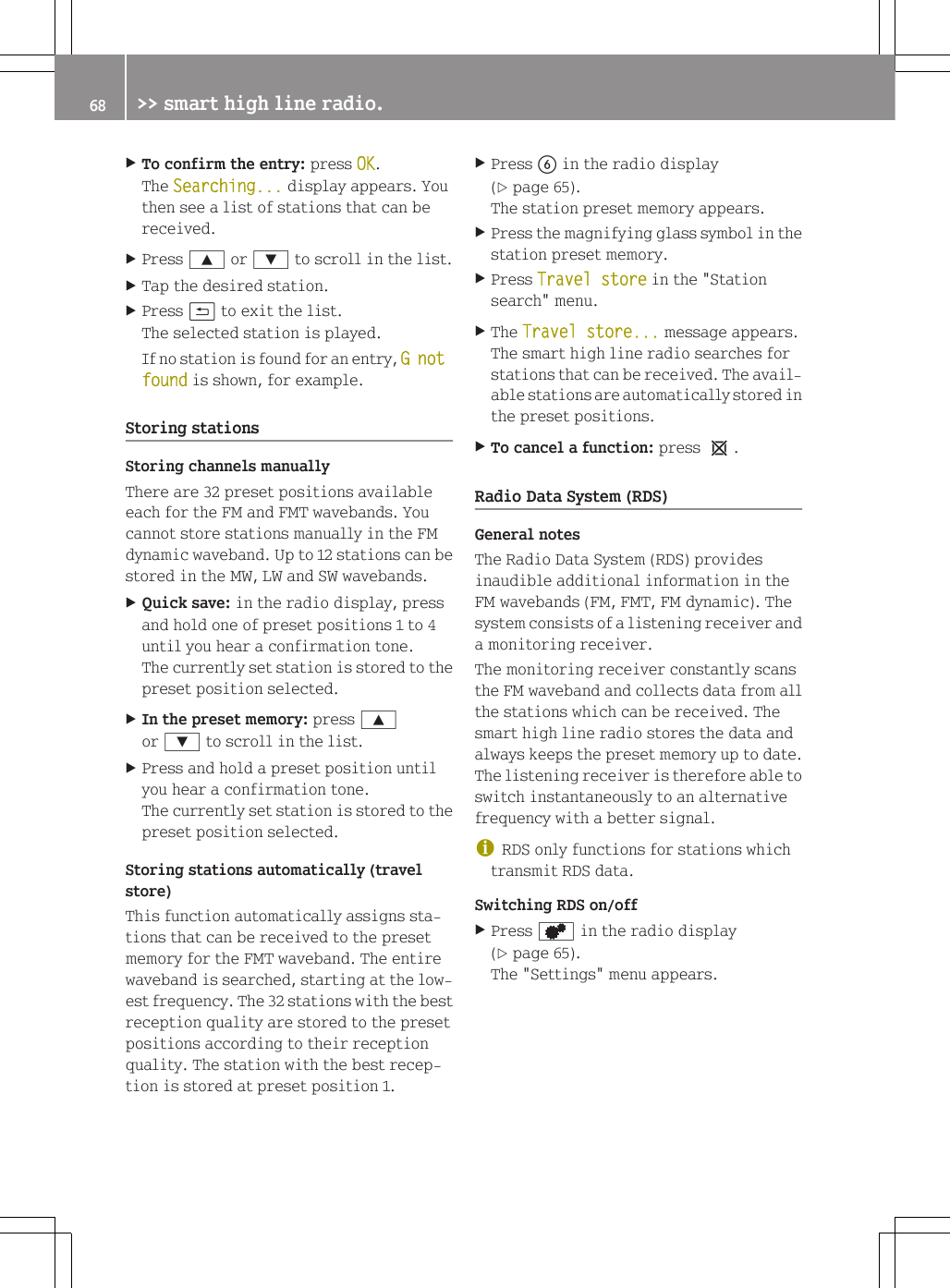 XTo confirm the entry: press OK.The Searching... display appears. Youthen see a list of stations that can bereceived.XPress 9 or : to scroll in the list.XTap the desired station.XPress &amp; to exit the list.The selected station is played.If no station is found for an entry, G not found is shown, for example.Storing stationsStoring channels manuallyThere are 32 preset positions availableeach for the FM and FMT wavebands. Youcannot store stations manually in the FMdynamic waveband. Up to 12 stations can bestored in the MW, LW and SW wavebands.XQuick save: in the radio display, pressand hold one of preset positions 1 to 4until you hear a confirmation tone.The currently set station is stored to thepreset position selected.XIn the preset memory: press 9or : to scroll in the list.XPress and hold a preset position untilyou hear a confirmation tone.The currently set station is stored to thepreset position selected.Storing stations automatically (travelstore)This function automatically assigns sta-tions that can be received to the presetmemory for the FMT waveband. The entirewaveband is searched, starting at the low-est frequency. The 32 stations with the bestreception quality are stored to the presetpositions according to their receptionquality. The station with the best recep-tion is stored at preset position 1.XPress B in the radio display(Y page 65).The station preset memory appears.XPress the magnifying glass symbol in thestation preset memory.XPress Travel store in the "Stationsearch" menu.XThe Travel store... message appears.The smart high line radio searches forstations that can be received. The avail-able stations are automatically stored inthe preset positions.XTo cancel a function: press 1.Radio Data System (RDS)General notesThe Radio Data System (RDS) providesinaudible additional information in theFM wavebands (FM, FMT, FM dynamic). Thesystem consists of a listening receiver anda monitoring receiver.The monitoring receiver constantly scansthe FM waveband and collects data from allthe stations which can be received. Thesmart high line radio stores the data andalways keeps the preset memory up to date.The listening receiver is therefore able toswitch instantaneously to an alternativefrequency with a better signal.iRDS only functions for stations whichtransmit RDS data.Switching RDS on/offXPress d in the radio display(Y page 65).The "Settings" menu appears.68 >> smart high line radio.