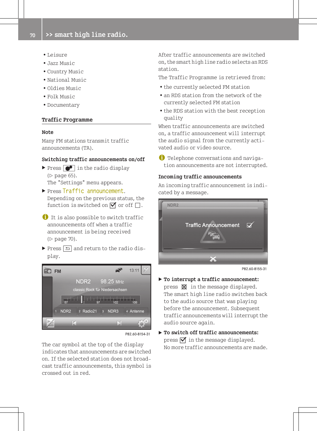 RLeisureRJazz MusicRCountry MusicRNational MusicROldies MusicRFolk MusicRDocumentaryTraffic ProgrammeNoteMany FM stations transmit trafficannouncements (TA).Switching traffic announcements on/offXPress d in the radio display(Y page 65).The "Settings" menu appears.XPress Traffic announcement.Depending on the previous status, thefunction is switched on O or off &ordf;.iIt is also possible to switch trafficannouncements off when a trafficannouncement is being received(Y page 70).XPress &amp; and return to the radio dis-play.The car symbol at the top of the displayindicates that announcements are switchedon. If the selected station does not broad-cast traffic announcements, this symbol iscrossed out in red.After traffic announcements are switchedon, the smart high line radio selects an RDSstation.The Traffic Programme is retrieved from:Rthe currently selected FM stationRan RDS station from the network of thecurrently selected FM stationRthe RDS station with the best receptionqualityWhen traffic announcements are switchedon, a traffic announcement will interruptthe audio signal from the currently acti-vated audio or video source.iTelephone conversations and naviga-tion announcements are not interrupted.Incoming traffic announcementsAn incoming traffic announcement is indi-cated by a message.XTo interrupt a traffic announcement:press 1 in the message displayed.The smart high line radio switches backto the audio source that was playingbefore the announcement. Subsequenttraffic announcements will interrupt theaudio source again.XTo switch off traffic announcements:press O in the message displayed.No more traffic announcements are made.70 >> smart high line radio.