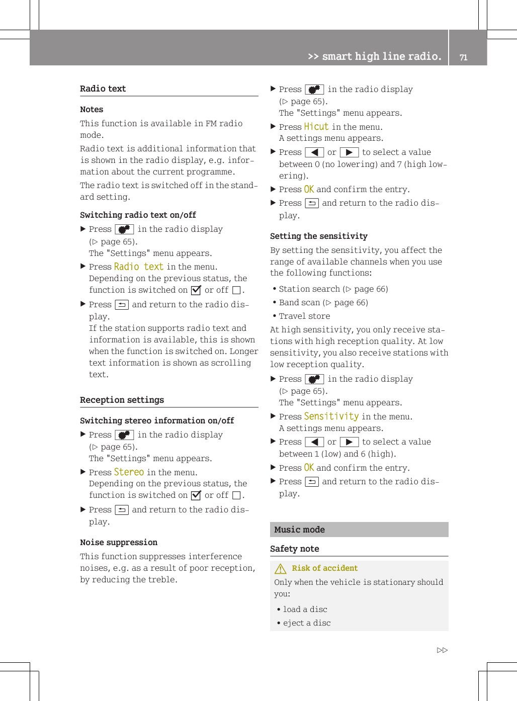 Radio textNotesThis function is available in FM radiomode.Radio text is additional information thatis shown in the radio display, e.g. infor-mation about the current programme.The radio text is switched off in the stand-ard setting.Switching radio text on/offXPress d in the radio display(Y page 65).The "Settings" menu appears.XPress Radio text in the menu.Depending on the previous status, thefunction is switched on O or off &ordf;.XPress &amp; and return to the radio dis-play.If the station supports radio text andinformation is available, this is shownwhen the function is switched on. Longertext information is shown as scrollingtext.Reception settingsSwitching stereo information on/offXPress d in the radio display(Y page 65).The "Settings" menu appears.XPress Stereo in the menu.Depending on the previous status, thefunction is switched on O or off &ordf;.XPress &amp; and return to the radio dis-play.Noise suppressionThis function suppresses interferencenoises, e.g. as a result of poor reception,by reducing the treble.XPress d in the radio display(Y page 65).The "Settings" menu appears.XPress Hicut in the menu.A settings menu appears.XPress = or &Igrave; to select a valuebetween 0 (no lowering) and 7 (high low-ering).XPress OK and confirm the entry.XPress &amp; and return to the radio dis-play.Setting the sensitivityBy setting the sensitivity, you affect therange of available channels when you usethe following functions:RStation search (Y page 66)RBand scan (Y page 66)RTravel storeAt high sensitivity, you only receive sta-tions with high reception quality. At lowsensitivity, you also receive stations withlow reception quality.XPress d in the radio display(Y page 65).The "Settings" menu appears.XPress Sensitivity in the menu.A settings menu appears.XPress = or &Igrave; to select a valuebetween 1 (low) and 6 (high).XPress OK and confirm the entry.XPress &amp; and return to the radio dis-play.Music modeSafety noteGRisk of accidentOnly when the vehicle is stationary shouldyou:Rload a discReject a disc>> smart high line radio. 71Z