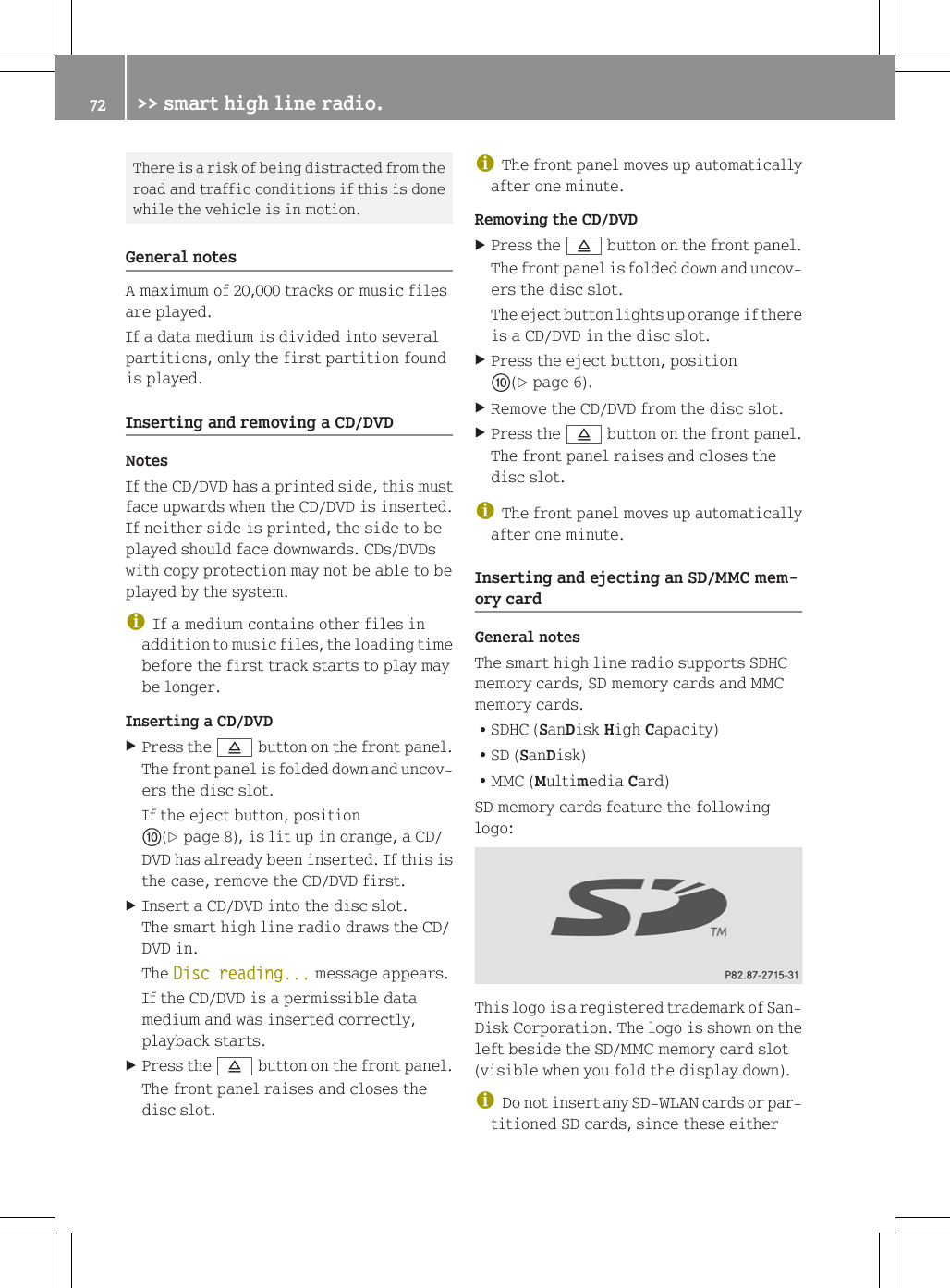 There is a risk of being distracted from theroad and traffic conditions if this is donewhile the vehicle is in motion.General notesA maximum of 20,000 tracks or music filesare played.If a data medium is divided into severalpartitions, only the first partition foundis played.Inserting and removing a CD/DVDNotesIf the CD/DVD has a printed side, this mustface upwards when the CD/DVD is inserted.If neither side is printed, the side to beplayed should face downwards. CDs/DVDswith copy protection may not be able to beplayed by the system.iIf a medium contains other files inaddition to music files, the loading timebefore the first track starts to play maybe longer.Inserting a CD/DVDXPress the 8 button on the front panel.The front panel is folded down and uncov-ers the disc slot.If the eject button, positionF(Y page 8), is lit up in orange, a CD/DVD has already been inserted. If this isthe case, remove the CD/DVD first.XInsert a CD/DVD into the disc slot.The smart high line radio draws the CD/DVD in.The Disc reading... message appears.If the CD/DVD is a permissible datamedium and was inserted correctly,playback starts.XPress the 8 button on the front panel.The front panel raises and closes thedisc slot.iThe front panel moves up automaticallyafter one minute.Removing the CD/DVDXPress the 8 button on the front panel.The front panel is folded down and uncov-ers the disc slot.The eject button lights up orange if thereis a CD/DVD in the disc slot.XPress the eject button, positionF(Y page 6).XRemove the CD/DVD from the disc slot.XPress the 8 button on the front panel.The front panel raises and closes thedisc slot.iThe front panel moves up automaticallyafter one minute.Inserting and ejecting an SD/MMC mem-ory cardGeneral notesThe smart high line radio supports SDHCmemory cards, SD memory cards and MMCmemory cards.RSDHC (SanDisk High Capacity)RSD (SanDisk)RMMC (Multimedia Card)SD memory cards feature the followinglogo:This logo is a registered trademark of San-Disk Corporation. The logo is shown on theleft beside the SD/MMC memory card slot(visible when you fold the display down).iDo not insert any SD-WLAN cards or par-titioned SD cards, since these either72 >> smart high line radio.