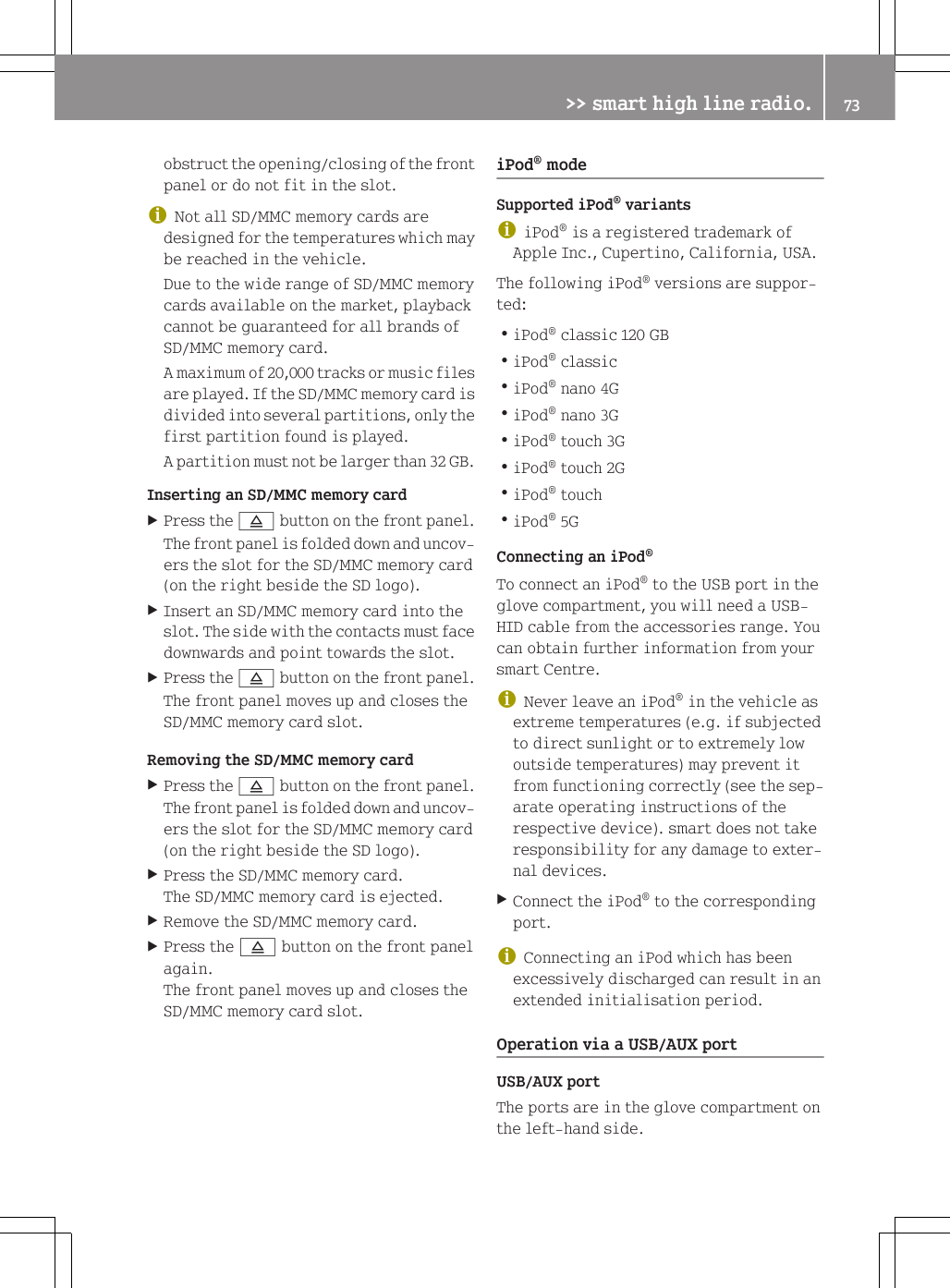 obstruct the opening/closing of the frontpanel or do not fit in the slot.iNot all SD/MMC memory cards aredesigned for the temperatures which maybe reached in the vehicle.Due to the wide range of SD/MMC memorycards available on the market, playbackcannot be guaranteed for all brands ofSD/MMC memory card.A maximum of 20,000 tracks or music filesare played. If the SD/MMC memory card isdivided into several partitions, only thefirst partition found is played.A partition must not be larger than 32 GB.Inserting an SD/MMC memory cardXPress the 8 button on the front panel.The front panel is folded down and uncov-ers the slot for the SD/MMC memory card(on the right beside the SD logo).XInsert an SD/MMC memory card into theslot. The side with the contacts must facedownwards and point towards the slot.XPress the 8 button on the front panel.The front panel moves up and closes theSD/MMC memory card slot.Removing the SD/MMC memory cardXPress the 8 button on the front panel.The front panel is folded down and uncov-ers the slot for the SD/MMC memory card(on the right beside the SD logo).XPress the SD/MMC memory card.The SD/MMC memory card is ejected.XRemove the SD/MMC memory card.XPress the 8 button on the front panelagain.The front panel moves up and closes theSD/MMC memory card slot.iPod&reg; modeSupported iPod&reg; variantsiiPod&reg; is a registered trademark ofApple Inc., Cupertino, California, USA.The following iPod&reg; versions are suppor-ted:RiPod&reg; classic 120 GBRiPod&reg; classicRiPod&reg; nano 4GRiPod&reg; nano 3GRiPod&reg; touch 3GRiPod&reg; touch 2GRiPod&reg; touchRiPod&reg; 5GConnecting an iPod&reg;To connect an iPod&reg; to the USB port in theglove compartment, you will need a USB-HID cable from the accessories range. Youcan obtain further information from yoursmart Centre.iNever leave an iPod&reg; in the vehicle asextreme temperatures (e.g. if subjectedto direct sunlight or to extremely lowoutside temperatures) may prevent itfrom functioning correctly (see the sep-arate operating instructions of therespective device). smart does not takeresponsibility for any damage to exter-nal devices.XConnect the iPod&reg; to the correspondingport.iConnecting an iPod which has beenexcessively discharged can result in anextended initialisation period.Operation via a USB/AUX portUSB/AUX portThe ports are in the glove compartment onthe left-hand side.>> smart high line radio. 73Z