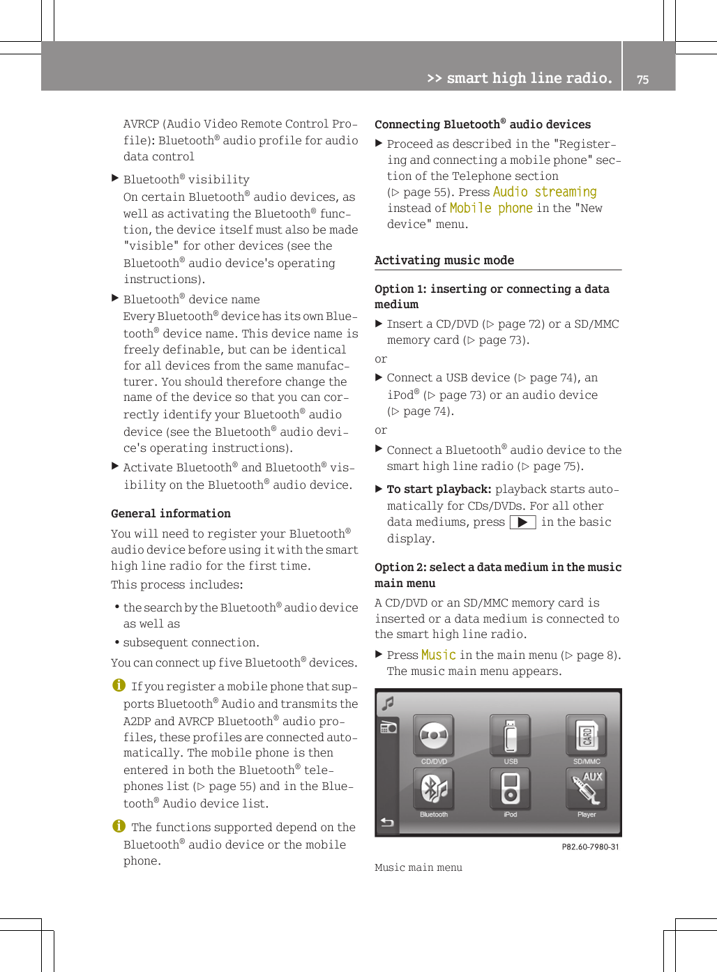 AVRCP (Audio Video Remote Control Pro-file): Bluetooth&reg; audio profile for audiodata controlXBluetooth&reg; visibilityOn certain Bluetooth&reg; audio devices, aswell as activating the Bluetooth&reg; func-tion, the device itself must also be made"visible" for other devices (see theBluetooth&reg; audio device's operatinginstructions).XBluetooth&reg; device nameEvery Bluetooth&reg; device has its own Blue-tooth&reg; device name. This device name isfreely definable, but can be identicalfor all devices from the same manufac-turer. You should therefore change thename of the device so that you can cor-rectly identify your Bluetooth&reg; audiodevice (see the Bluetooth&reg; audio devi-ce's operating instructions).XActivate Bluetooth&reg; and Bluetooth&reg; vis-ibility on the Bluetooth&reg; audio device.General informationYou will need to register your Bluetooth&reg;audio device before using it with the smarthigh line radio for the first time.This process includes:Rthe search by the Bluetooth&reg; audio deviceas well asRsubsequent connection.You can connect up five Bluetooth&reg; devices.iIf you register a mobile phone that sup-ports Bluetooth&reg; Audio and transmits theA2DP and AVRCP Bluetooth&reg; audio pro-files, these profiles are connected auto-matically. The mobile phone is thenentered in both the Bluetooth&reg; tele-phones list (Y page 55) and in the Blue-tooth&reg; Audio device list.iThe functions supported depend on theBluetooth&reg; audio device or the mobilephone.Connecting Bluetooth&reg; audio devicesXProceed as described in the "Register-ing and connecting a mobile phone" sec-tion of the Telephone section(Y page 55). Press Audio streaminginstead of Mobile phone in the "Newdevice" menu.Activating music modeOption 1: inserting or connecting a datamediumXInsert a CD/DVD (Y page 72) or a SD/MMCmemory card (Y page 73).orXConnect a USB device (Y page 74), aniPod&reg; (Y page 73) or an audio device(Y page 74).orXConnect a Bluetooth&reg; audio device to thesmart high line radio (Y page 75).XTo start playback: playback starts auto-matically for CDs/DVDs. For all otherdata mediums, press ; in the basicdisplay.Option 2: select a data medium in the musicmain menuA CD/DVD or an SD/MMC memory card isinserted or a data medium is connected tothe smart high line radio.XPress Music in the main menu (Y page 8).The music main menu appears.Music main menu>> smart high line radio. 75Z