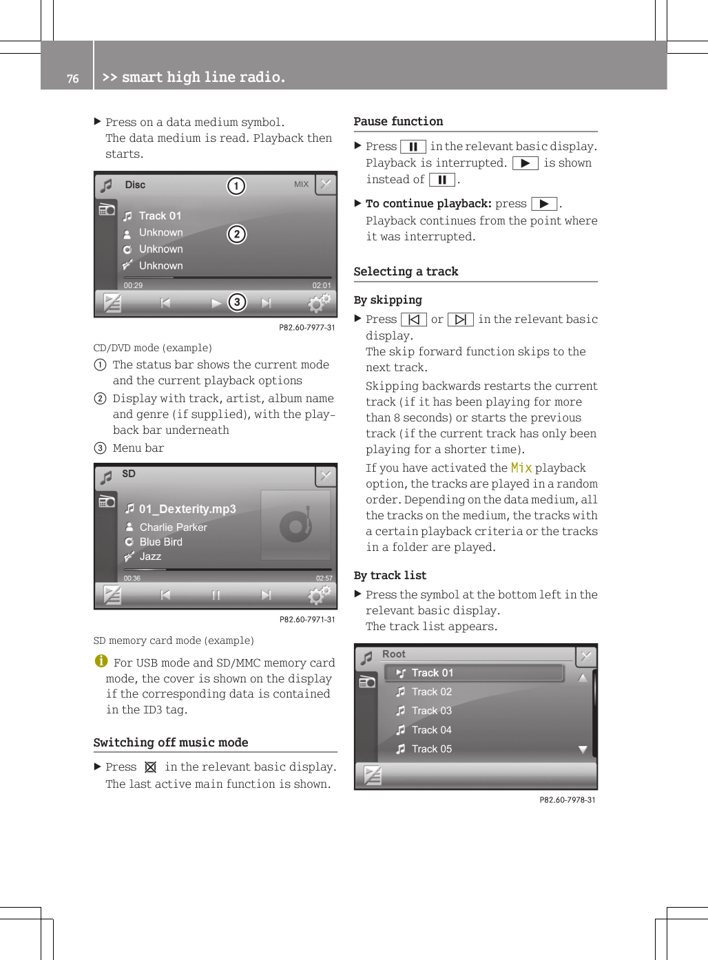 XPress on a data medium symbol.The data medium is read. Playback thenstarts.CD/DVD mode (example):The status bar shows the current modeand the current playback options;Display with track, artist, album nameand genre (if supplied), with the play-back bar underneath=Menu barSD memory card mode (example)iFor USB mode and SD/MMC memory cardmode, the cover is shown on the displayif the corresponding data is containedin the ID3 tag.Switching off music modeXPress 1 in the relevant basic display.The last active main function is shown.Pause functionXPress &Euml; in the relevant basic display.Playback is interrupted. &Igrave; is showninstead of &Euml;.XTo continue playback: press &Igrave;.Playback continues from the point whereit was interrupted.Selecting a trackBy skippingXPress &ucirc; or &uuml; in the relevant basicdisplay.The skip forward function skips to thenext track.Skipping backwards restarts the currenttrack (if it has been playing for morethan 8 seconds) or starts the previoustrack (if the current track has only beenplaying for a shorter time).If you have activated the Mix playbackoption, the tracks are played in a randomorder. Depending on the data medium, allthe tracks on the medium, the tracks witha certain playback criteria or the tracksin a folder are played.By track listXPress the symbol at the bottom left in therelevant basic display.The track list appears.76 >> smart high line radio.