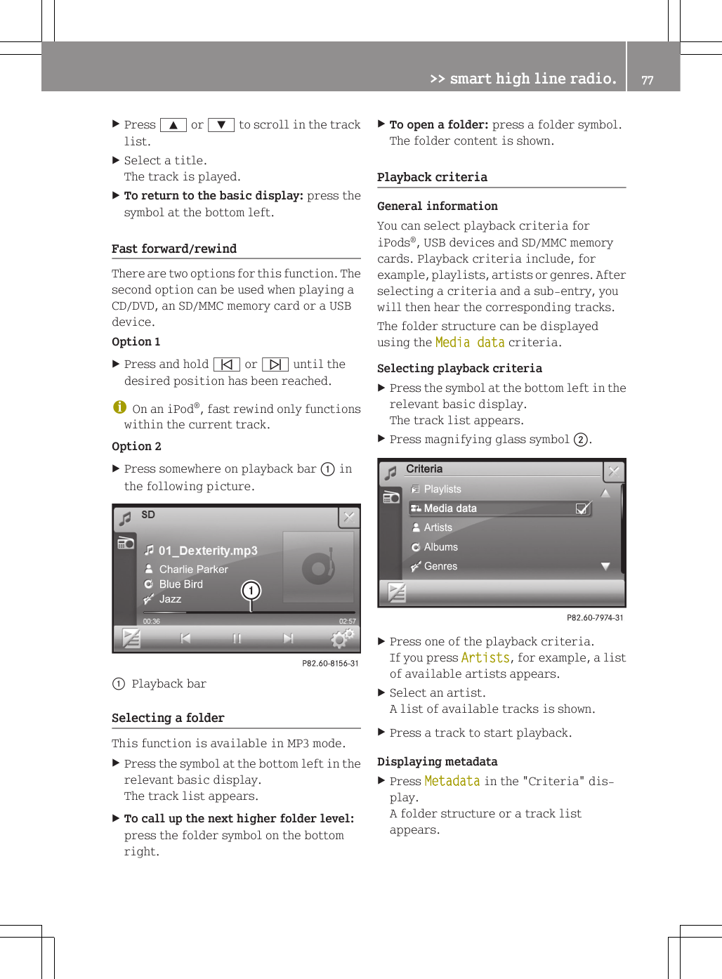 XPress 9 or : to scroll in the tracklist.XSelect a title.The track is played.XTo return to the basic display: press thesymbol at the bottom left.Fast forward/rewindThere are two options for this function. Thesecond option can be used when playing aCD/DVD, an SD/MMC memory card or a USBdevice.Option 1XPress and hold &ucirc; or &uuml; until thedesired position has been reached.iOn an iPod&reg;, fast rewind only functionswithin the current track.Option 2XPress somewhere on playback bar : inthe following picture.:Playback barSelecting a folderThis function is available in MP3 mode.XPress the symbol at the bottom left in therelevant basic display.The track list appears.XTo call up the next higher folder level:press the folder symbol on the bottomright.XTo open a folder: press a folder symbol.The folder content is shown.Playback criteriaGeneral informationYou can select playback criteria foriPods&reg;, USB devices and SD/MMC memorycards. Playback criteria include, forexample, playlists, artists or genres. Afterselecting a criteria and a sub-entry, youwill then hear the corresponding tracks.The folder structure can be displayedusing the Media data criteria.Selecting playback criteriaXPress the symbol at the bottom left in therelevant basic display.The track list appears.XPress magnifying glass symbol ;.XPress one of the playback criteria.If you press Artists, for example, a listof available artists appears.XSelect an artist.A list of available tracks is shown.XPress a track to start playback.Displaying metadataXPress Metadata in the "Criteria" dis-play.A folder structure or a track listappears.>> smart high line radio. 77Z