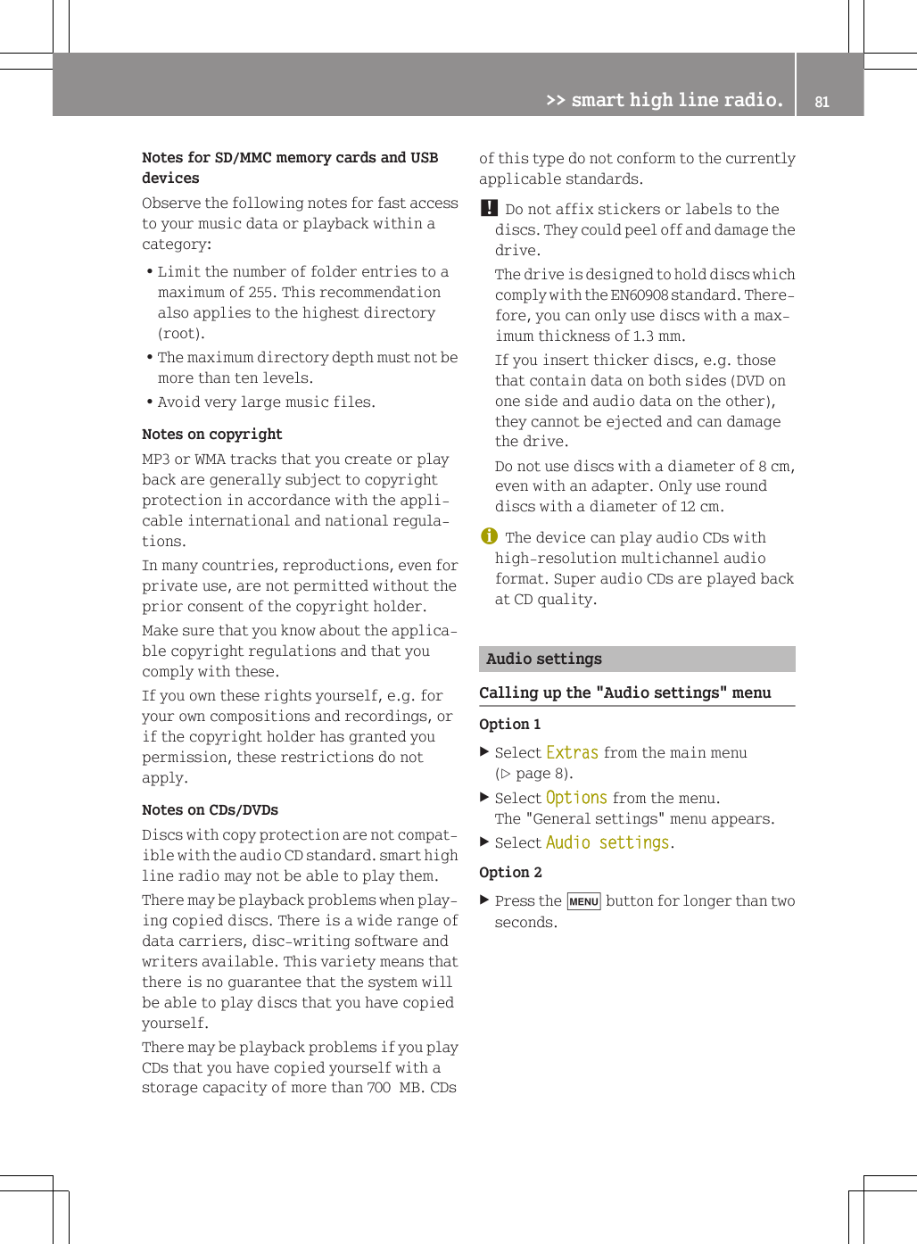 Notes for SD/MMC memory cards and USBdevicesObserve the following notes for fast accessto your music data or playback within acategory:RLimit the number of folder entries to amaximum of 255. This recommendationalso applies to the highest directory(root).RThe maximum directory depth must not bemore than ten levels.RAvoid very large music files.Notes on copyrightMP3 or WMA tracks that you create or playback are generally subject to copyrightprotection in accordance with the appli-cable international and national regula-tions.In many countries, reproductions, even forprivate use, are not permitted without theprior consent of the copyright holder.Make sure that you know about the applica-ble copyright regulations and that youcomply with these.If you own these rights yourself, e.g. foryour own compositions and recordings, orif the copyright holder has granted youpermission, these restrictions do notapply.Notes on CDs/DVDsDiscs with copy protection are not compat-ible with the audio CD standard. smart highline radio may not be able to play them.There may be playback problems when play-ing copied discs. There is a wide range ofdata carriers, disc-writing software andwriters available. This variety means thatthere is no guarantee that the system willbe able to play discs that you have copiedyourself.There may be playback problems if you playCDs that you have copied yourself with astorage capacity of more than 700  MB. CDsof this type do not conform to the currentlyapplicable standards.! Do not affix stickers or labels to thediscs. They could peel off and damage thedrive.The drive is designed to hold discs whichcomply with the EN60908 standard. There-fore, you can only use discs with a max-imum thickness of 1.3 mm.If you insert thicker discs, e.g. thosethat contain data on both sides (DVD onone side and audio data on the other),they cannot be ejected and can damagethe drive.Do not use discs with a diameter of 8 cm,even with an adapter. Only use rounddiscs with a diameter of 12 cm.iThe device can play audio CDs withhigh-resolution multichannel audioformat. Super audio CDs are played backat CD quality.Audio settingsCalling up the "Audio settings" menuOption 1XSelect Extras from the main menu(Y page 8).XSelect Options from the menu.The "General settings" menu appears.XSelect Audio settings.Option 2XPress the t button for longer than twoseconds.>> smart high line radio. 81Z