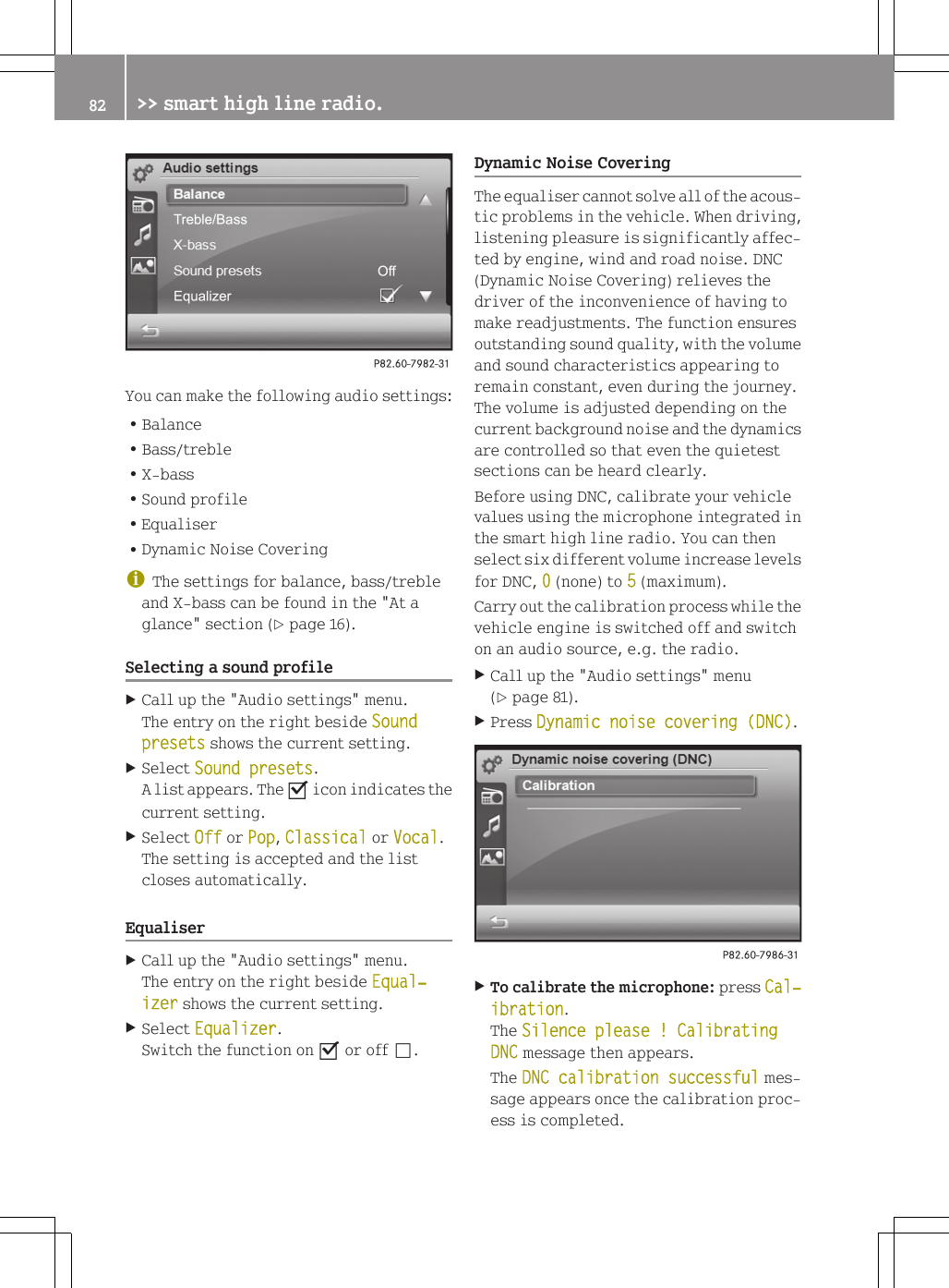 You can make the following audio settings:RBalanceRBass/trebleRX-bassRSound profileREqualiserRDynamic Noise CoveringiThe settings for balance, bass/trebleand X-bass can be found in the "At aglance" section (Y page 16).Selecting a sound profileXCall up the "Audio settings" menu.The entry on the right beside Sound presets shows the current setting.XSelect Sound presets.A list appears. The O icon indicates thecurrent setting.XSelect Off or Pop, Classical or Vocal.The setting is accepted and the listcloses automatically.EqualiserXCall up the "Audio settings" menu.The entry on the right beside Equal‐izer shows the current setting.XSelect Equalizer.Switch the function on O or off &ordf;.Dynamic Noise CoveringThe equaliser cannot solve all of the acous-tic problems in the vehicle. When driving,listening pleasure is significantly affec-ted by engine, wind and road noise. DNC(Dynamic Noise Covering) relieves thedriver of the inconvenience of having tomake readjustments. The function ensuresoutstanding sound quality, with the volumeand sound characteristics appearing toremain constant, even during the journey.The volume is adjusted depending on thecurrent background noise and the dynamicsare controlled so that even the quietestsections can be heard clearly.Before using DNC, calibrate your vehiclevalues using the microphone integrated inthe smart high line radio. You can thenselect six different volume increase levelsfor DNC, 0 (none) to 5 (maximum).Carry out the calibration process while thevehicle engine is switched off and switchon an audio source, e.g. the radio.XCall up the "Audio settings" menu(Y page 81).XPress Dynamic noise covering (DNC).XTo calibrate the microphone: press Cal‐ibration.The Silence please ! Calibrating DNC message then appears.The DNC calibration successful mes-sage appears once the calibration proc-ess is completed.82 >> smart high line radio.