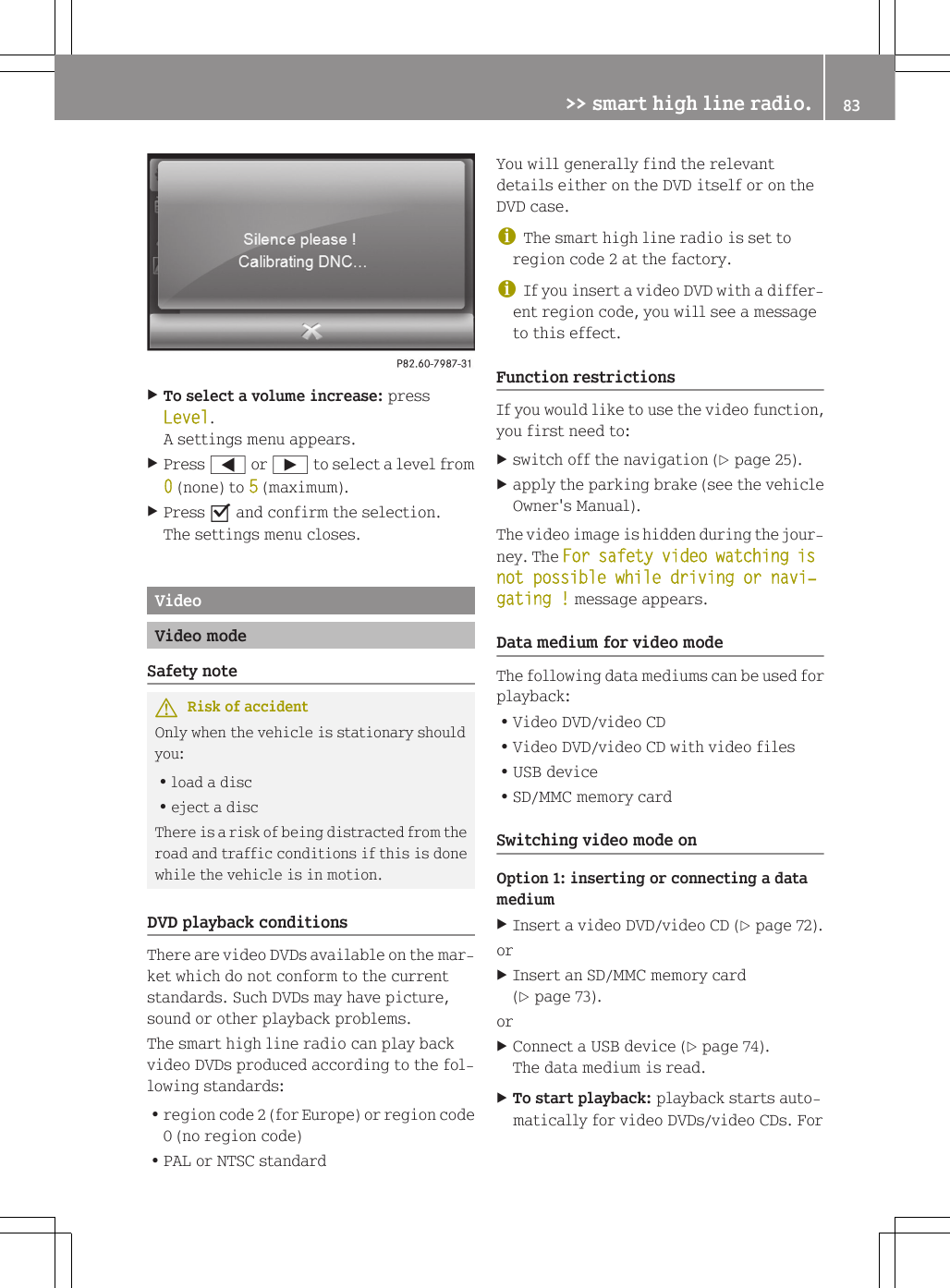 XTo select a volume increase: pressLevel.A settings menu appears.XPress = or &Igrave; to select a level from0 (none) to 5 (maximum).XPress O and confirm the selection.The settings menu closes.VideoVideo modeSafety noteGRisk of accidentOnly when the vehicle is stationary shouldyou:Rload a discReject a discThere is a risk of being distracted from theroad and traffic conditions if this is donewhile the vehicle is in motion.DVD playback conditionsThere are video DVDs available on the mar-ket which do not conform to the currentstandards. Such DVDs may have picture,sound or other playback problems.The smart high line radio can play backvideo DVDs produced according to the fol-lowing standards:Rregion code 2 (for Europe) or region code0 (no region code)RPAL or NTSC standardYou will generally find the relevantdetails either on the DVD itself or on theDVD case.iThe smart high line radio is set toregion code 2 at the factory.iIf you insert a video DVD with a differ-ent region code, you will see a messageto this effect.Function restrictionsIf you would like to use the video function,you first need to:Xswitch off the navigation (Y page 25).Xapply the parking brake (see the vehicleOwner's Manual).The video image is hidden during the jour-ney. The For safety video watching is not possible while driving or navi‐gating ! message appears.Data medium for video modeThe following data mediums can be used forplayback:RVideo DVD/video CDRVideo DVD/video CD with video filesRUSB deviceRSD/MMC memory cardSwitching video mode onOption 1: inserting or connecting a datamediumXInsert a video DVD/video CD (Y page 72).orXInsert an SD/MMC memory card(Y page 73).orXConnect a USB device (Y page 74).The data medium is read.XTo start playback: playback starts auto-matically for video DVDs/video CDs. For>> smart high line radio. 83Z