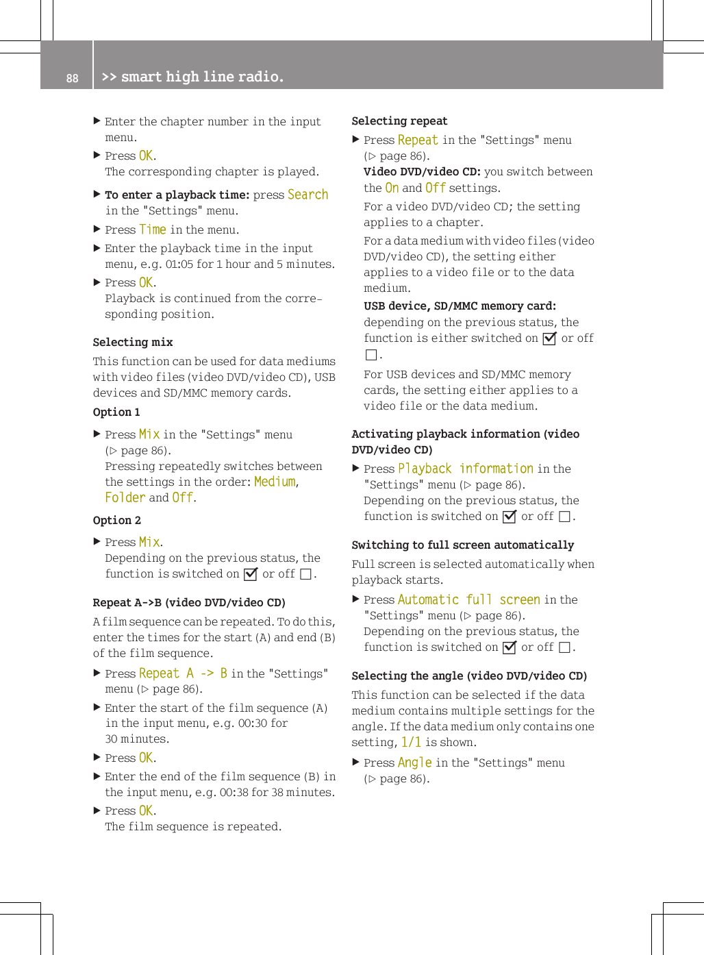 XEnter the chapter number in the inputmenu.XPress OK.The corresponding chapter is played.XTo enter a playback time: press Searchin the "Settings" menu.XPress Time in the menu.XEnter the playback time in the inputmenu, e.g. 01:05 for 1 hour and 5 minutes.XPress OK.Playback is continued from the corre-sponding position.Selecting mixThis function can be used for data mediumswith video files (video DVD/video CD), USBdevices and SD/MMC memory cards.Option 1XPress Mix in the "Settings" menu(Y page 86).Pressing repeatedly switches betweenthe settings in the order: Medium,Folder and Off.Option 2XPress Mix.Depending on the previous status, thefunction is switched on O or off &ordf;.Repeat A->B (video DVD/video CD)A film sequence can be repeated. To do this,enter the times for the start (A) and end (B)of the film sequence.XPress Repeat A -> B in the "Settings"menu (Y page 86).XEnter the start of the film sequence (A)in the input menu, e.g. 00:30 for30 minutes.XPress OK.XEnter the end of the film sequence (B) inthe input menu, e.g. 00:38 for 38 minutes.XPress OK.The film sequence is repeated.Selecting repeatXPress Repeat in the "Settings" menu(Y page 86).Video DVD/video CD: you switch betweenthe On and Off settings.For a video DVD/video CD; the settingapplies to a chapter.For a data medium with video files (videoDVD/video CD), the setting eitherapplies to a video file or to the datamedium.USB device, SD/MMC memory card:depending on the previous status, thefunction is either switched on O or off&ordf;.For USB devices and SD/MMC memorycards, the setting either applies to avideo file or the data medium.Activating playback information (videoDVD/video CD)XPress Playback information in the"Settings" menu (Y page 86).Depending on the previous status, thefunction is switched on O or off &ordf;.Switching to full screen automaticallyFull screen is selected automatically whenplayback starts.XPress Automatic full screen in the"Settings" menu (Y page 86).Depending on the previous status, thefunction is switched on O or off &ordf;.Selecting the angle (video DVD/video CD)This function can be selected if the datamedium contains multiple settings for theangle. If the data medium only contains onesetting, 1/1 is shown.XPress Angle in the "Settings" menu(Y page 86).88 >> smart high line radio.