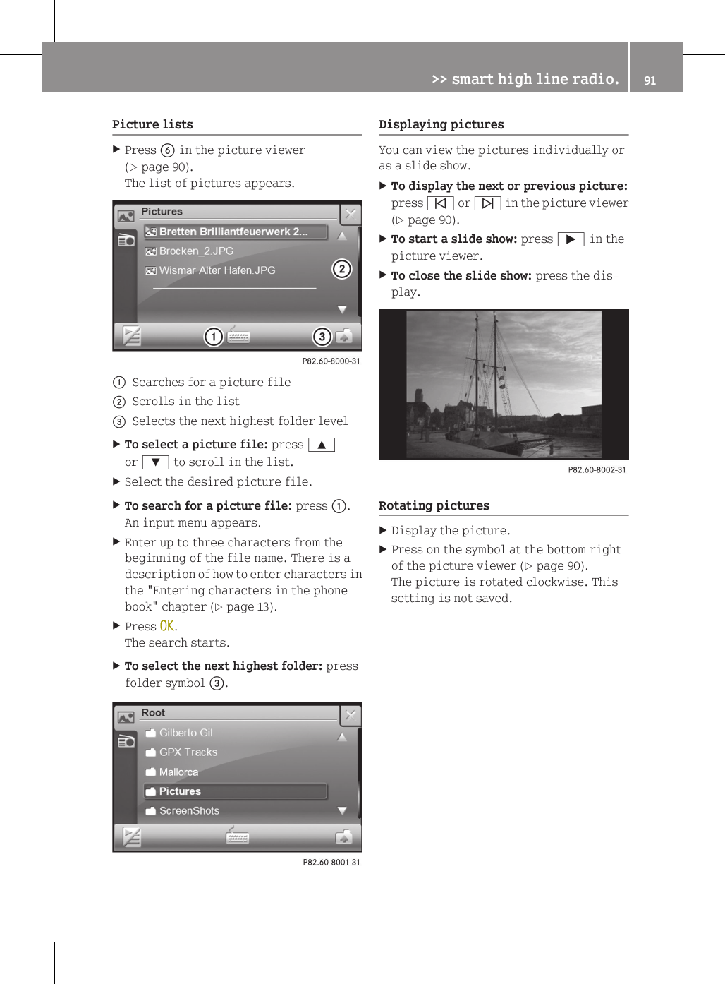Picture listsXPress B in the picture viewer(Y page 90).The list of pictures appears.:Searches for a picture file;Scrolls in the list=Selects the next highest folder levelXTo select a picture file: press 9or : to scroll in the list.XSelect the desired picture file.XTo search for a picture file: press :.An input menu appears.XEnter up to three characters from thebeginning of the file name. There is adescription of how to enter characters inthe "Entering characters in the phonebook" chapter (Y page 13).XPress OK.The search starts.XTo select the next highest folder: pressfolder symbol =.Displaying picturesYou can view the pictures individually oras a slide show.XTo display the next or previous picture:press &ucirc; or &uuml; in the picture viewer(Y page 90).XTo start a slide show: press &Igrave; in thepicture viewer.XTo close the slide show: press the dis-play.Rotating picturesXDisplay the picture.XPress on the symbol at the bottom rightof the picture viewer (Y page 90).The picture is rotated clockwise. Thissetting is not saved.>> smart high line radio. 91Z