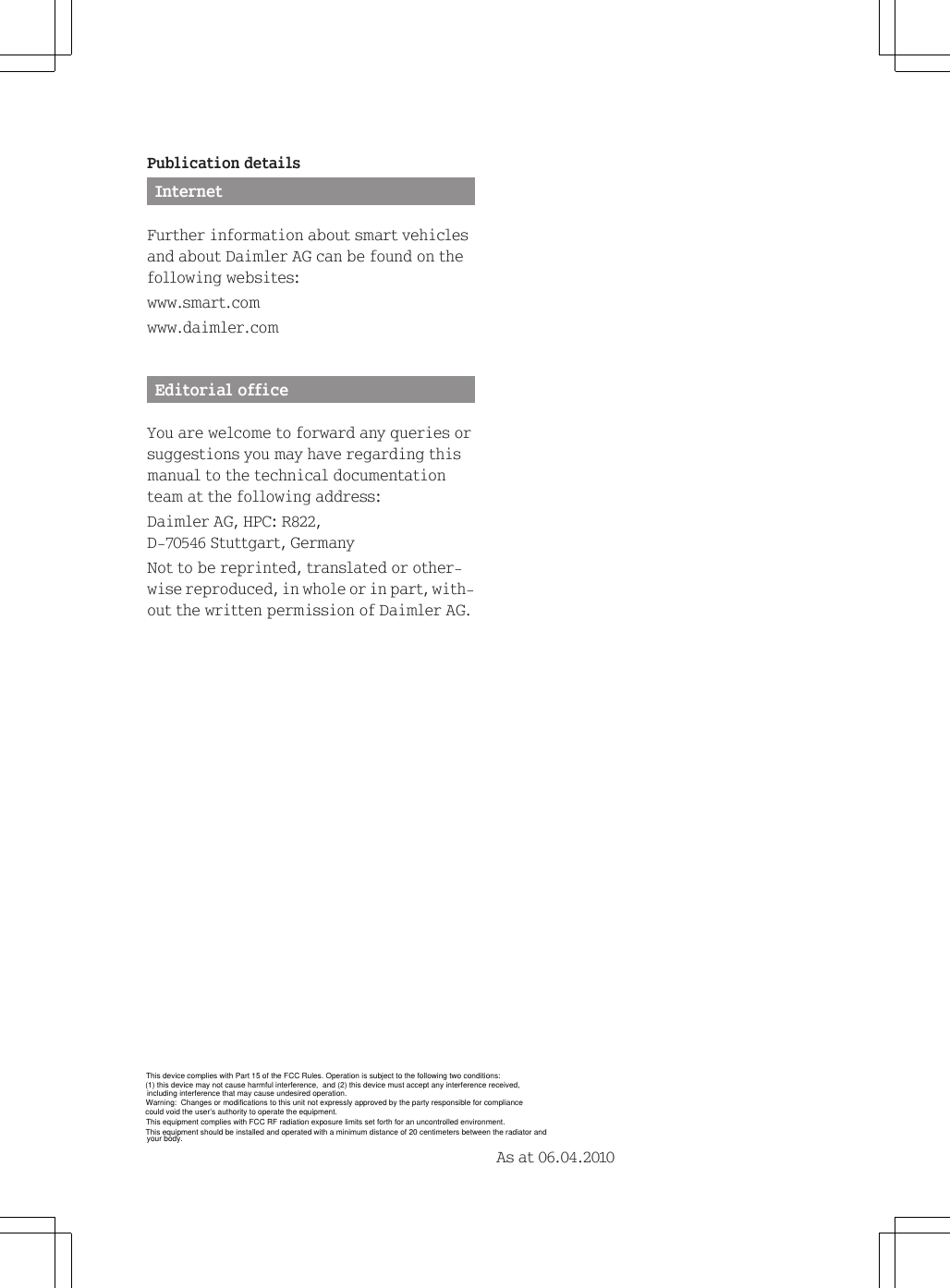 This equipment should be installed and operated with a minimum distance of 20 centimeters between the radiator andPublication detailsInternetFurther information about smart vehiclesand about Daimler AG can be found on thefollowing websites:www.smart.comwww.daimler.comEditorial officeYou are welcome to forward any queries orsuggestions you may have regarding thismanual to the technical documentationteam at the following address:Daimler AG, HPC: R822,D-70546 Stuttgart, GermanyNot to be reprinted, translated or other-wise reproduced, in whole or in part, with-out the written permission of Daimler AG.As at 06.04.2010This device complies with Part 15 of the FCC Rules. Operation is subject to the following two conditions:(1) this device may not cause harmful interference,  and (2) this device must accept any interference received,including interference that may cause undesired operation.Warning:  Changes or modifications to this unit not expressly approved by the party responsible for compliance could void the user&rsquo;s authority to operate the equipment.This equipment complies with FCC RF radiation exposure limits set forth for an uncontrolled environment.your body.