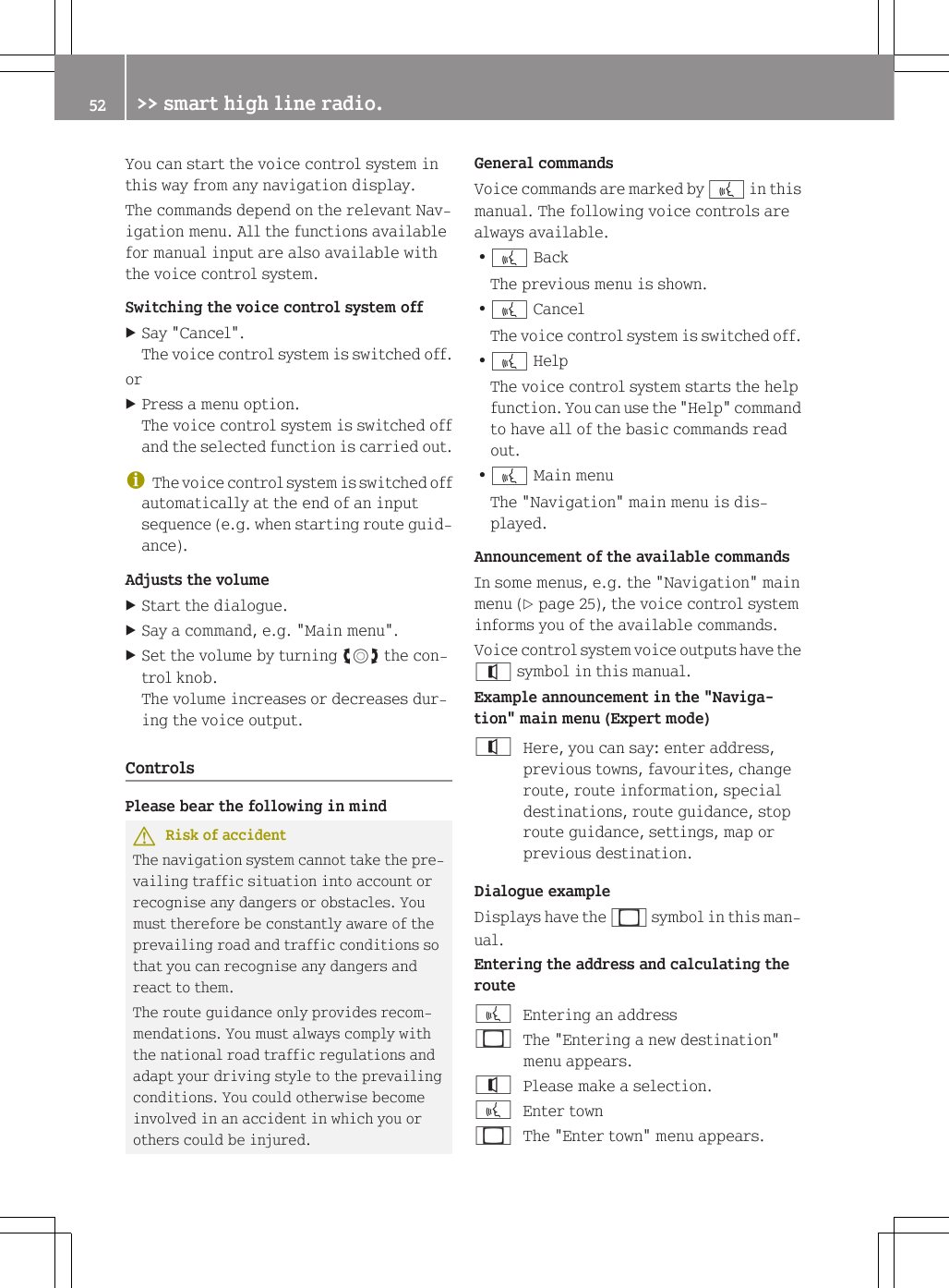 You can start the voice control system inthis way from any navigation display.The commands depend on the relevant Nav-igation menu. All the functions availablefor manual input are also available withthe voice control system.Switching the voice control system offXSay "Cancel".The voice control system is switched off.orXPress a menu option.The voice control system is switched offand the selected function is carried out.iThe voice control system is switched offautomatically at the end of an inputsequence (e.g. when starting route guid-ance).Adjusts the volumeXStart the dialogue.XSay a command, e.g. "Main menu".XSet the volume by turning cVd the con-trol knob.The volume increases or decreases dur-ing the voice output.ControlsPlease bear the following in mindGRisk of accidentThe navigation system cannot take the pre-vailing traffic situation into account orrecognise any dangers or obstacles. Youmust therefore be constantly aware of theprevailing road and traffic conditions sothat you can recognise any dangers andreact to them.The route guidance only provides recom-mendations. You must always comply withthe national road traffic regulations andadapt your driving style to the prevailingconditions. You could otherwise becomeinvolved in an accident in which you orothers could be injured.General commandsVoice commands are marked by ? in thismanual. The following voice controls arealways available.R? BackThe previous menu is shown.R? CancelThe voice control system is switched off.R? HelpThe voice control system starts the helpfunction. You can use the "Help" commandto have all of the basic commands readout.R? Main menuThe "Navigation" main menu is dis-played.Announcement of the available commandsIn some menus, e.g. the "Navigation" mainmenu (Y page 25), the voice control systeminforms you of the available commands.Voice control system voice outputs have the^ symbol in this manual.Example announcement in the "Naviga-tion" main menu (Expert mode)^Here, you can say: enter address,previous towns, favourites, changeroute, route information, specialdestinations, route guidance, stoproute guidance, settings, map orprevious destination.Dialogue exampleDisplays have the _ symbol in this man-ual.Entering the address and calculating the route?Entering an address_The "Entering a new destination"menu appears.^Please make a selection.?Enter town_The "Enter town" menu appears.52 >> smart high line radio.