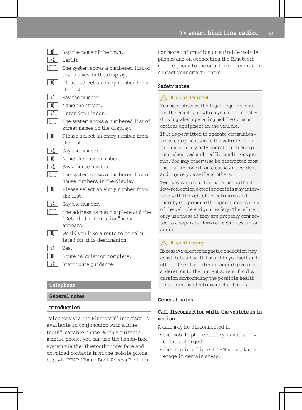 ^Say the name of the town.?Berlin_The system shows a numbered list oftown names in the display.^Please select an entry number fromthe list.?Say the number.^Name the street.?Unter den Linden._The system shows a numbered list ofstreet names in the display.^Please select an entry number fromthe list.?Say the number.^Name the house number.?Say a house number._The system shows a numbered list ofhouse numbers in the display.^Please select an entry number fromthe list.?Say the number._The address is now complete and the"Detailed information" menuappears.^Would you like a route to be calcu-lated for this destination??Yes.^Route calculation complete.?Start route guidance.TelephoneGeneral notesIntroductionTelephony via the Bluetooth&reg; interface isavailable in conjunction with a Blue-tooth&reg;-capable phone. With a suitablemobile phone, you can use the hands-freesystem via the Bluetooth&reg; interface anddownload contacts from the mobile phone,e.g. via PBAP (Phone Book Access Profile).For more information on suitable mobilephones and on connecting the Bluetoothmobile phone to the smart high line radio,contact your smart Centre.Safety notesGRisk of accidentYou must observe the legal requirementsfor the country in which you are currentlydriving when operating mobile communi-cations equipment in the vehicle.If it is permitted to operate communica-tions equipment while the vehicle is inmotion, you may only operate such equip-ment when road and traffic conditions per-mit. You may otherwise be distracted fromthe traffic conditions, cause an accidentand injure yourself and others.Two-way radios or fax machines withoutlow-reflection exterior aerials may inter-fere with the vehicle electronics andthereby compromise the operational safetyof the vehicle and your safety. Therefore,only use these if they are properly connec-ted to a separate, low-reflection exterioraerial.GRisk of injuryExcessive electromagnetic radiation mayconstitute a health hazard to yourself andothers. Use of an exterior aerial gives con-sideration to the current scientific dis-cussion surrounding the possible healthrisk posed by electromagnetic fields.General notesCall disconnection while the vehicle is inmotionA call may be disconnected if:Rthe mobile phone battery is not suffi-ciently chargedRthere is insufficient GSM network cov-erage in certain areas.>> smart high line radio. 53Z